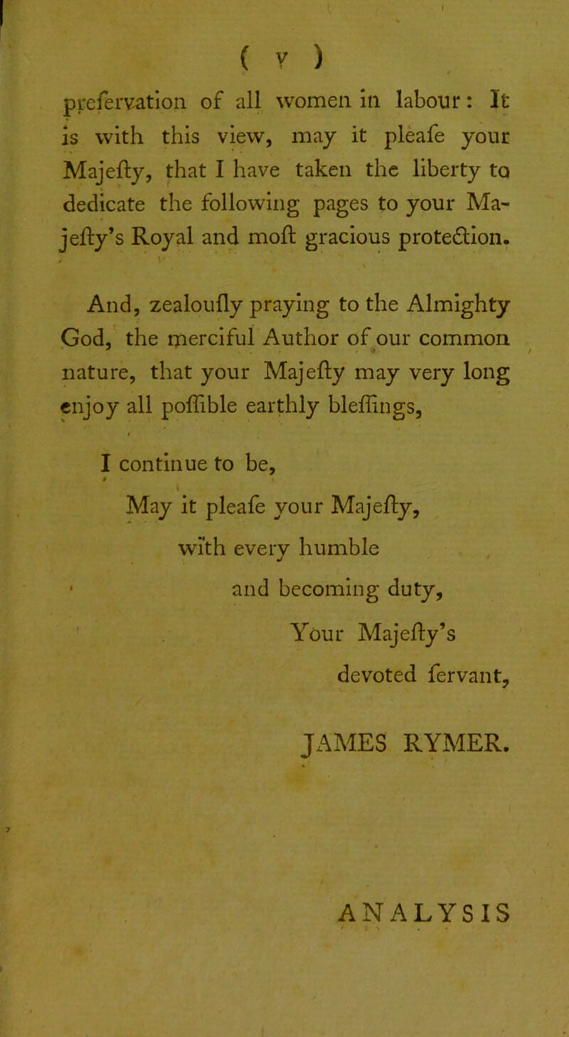 pirefervation of all women in labour: It is with this view, may it pleafe your Majefty, that I have taken the liberty to dedicate the following pages to your Ma- jefty’s Royal and moft gracious protection. And, zealoufly praying to the Almighty God, the merciful Author of our common nature, that your Majefty may very long enjoy all poflible earthly bleffings, I continue to be, $ May it pleafe your Majefty, with every humble ■ and becoming duty. Your Majefty’s devoted fervant, JAMES RYMER. ANALYSIS