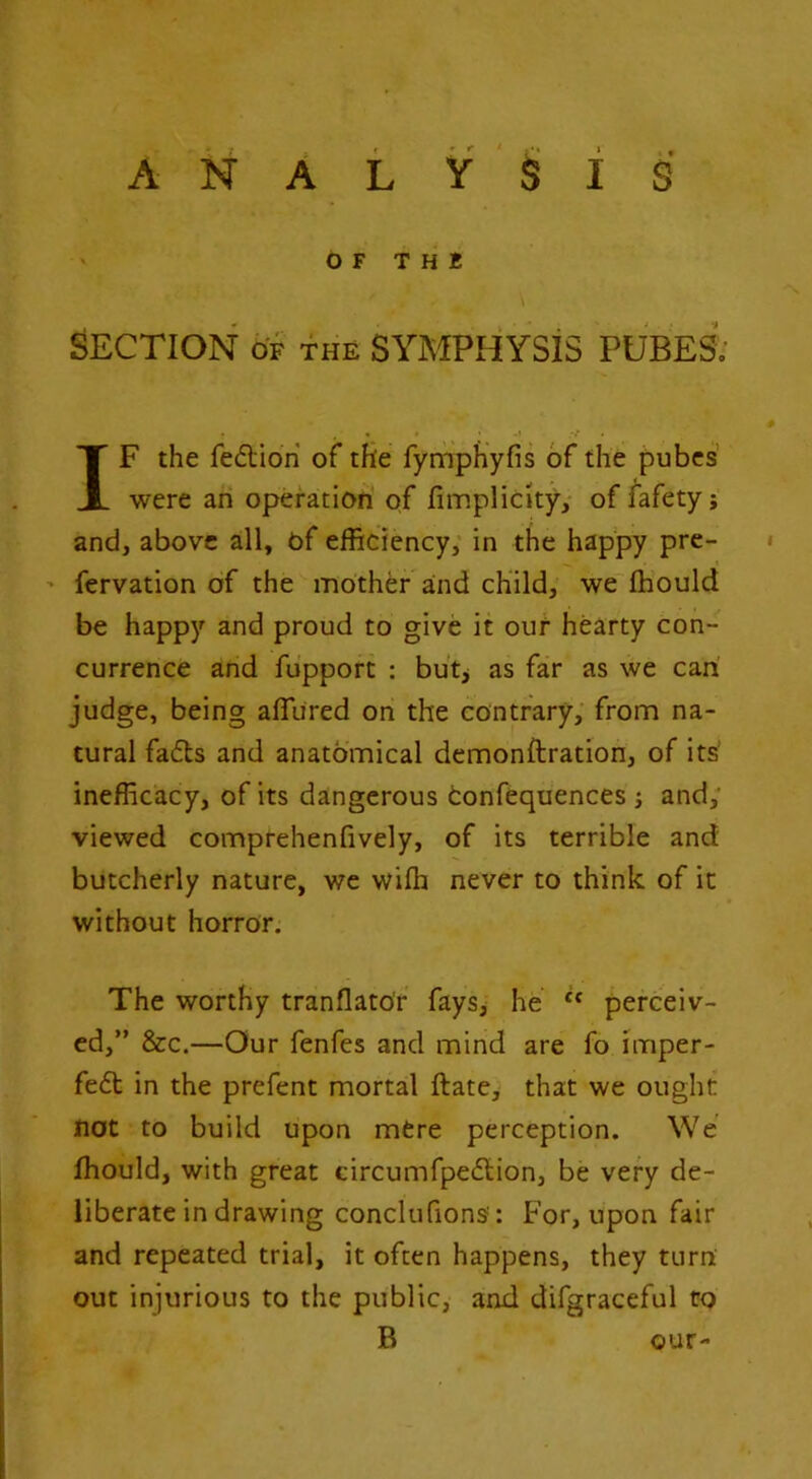 O F T H B \ Section of the symphysis pubesI' IF the fedidri of the fyrnph'yfis of the pubes' were an operation of fimplicityy of fafetyj and, above all, of efficiency; in the happy pre- ' fervation of the mother aind child, we'fhould be happy and proud to give it ouf hearty con- currence and fupport : butj as far as we can judge, being aflured on the contrary,' from na- tural fads and anatomical demonftration, of its’ inefficacy, of its dangerous tonfequences j and; viewed comprehenfively, of its terrible and butcherly nature, we wifh never to think of it without horror. The worthy tranflatof fays> he “ perceiv- ed,” &c.—Our fenfes and mind are fo imper- fed in the prefent mortal ftate, that we ought not to build upon mere perception. We fhould, with great circumfpedion, be very de- liberate in drawing conclufions: For, upon fair and repeated trial, it often happens, they turn out injurious to the public, and difgraceful to B our-