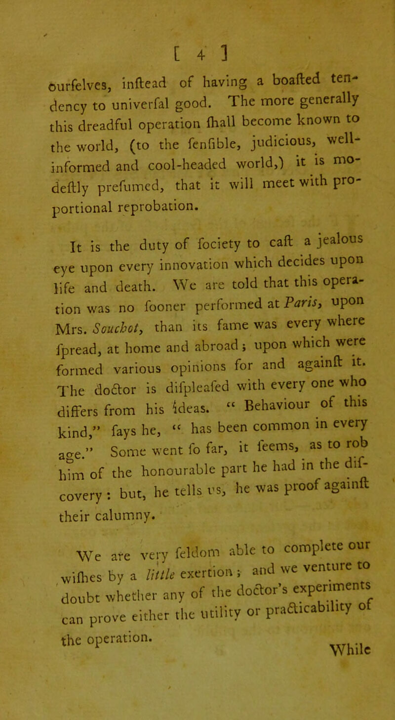 ourfelves, inftead of having a boafted ten- dency to univerfal good. The more generally this dreadful operation (hall become known to the world, (to the fenfible, judicious, well- informed and cool-headed world,) it is mo- deftly prefumed, that it will meet with pro- portional reprobation. It is the duty of fociety to caft a jealous eye upon every innovation which decides upon life and death. We are told that this opera- tion was no fooner performed at PariSj upon Mrs. Souchot, than its fame was every where Jpread, at home and abroad j upon which were formed various opinions for and againft it. The doftor is difpleafed with every one who differs from his ideas. “ Behaviour of this kind,” fays he, “ has been common m every acre.” Some went fo far, it feems, ^ as to rob 1dm of the honourable part he had in the di^ covery : but, he tells us, he was proof again their calumny. ■ We are very feldom able to complete our wilhcs by a u'tlle exertion ; and wc venture to doubt whether any of the doaor’s expenmen^ can prove either the utility or praaicability the operation. While