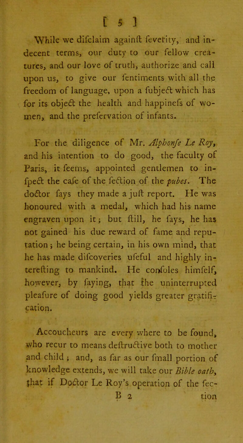 While we difclaim againft feverity, and in- decent terms, our duty to our fellow crea- tures, and our love of truth, authorize and call upon us, to give our fentiments with all thp freedom of language, upon a fubjeft which has for its objedt the health and happinefs of wo- men, and the prefervation of infants. For the diligence of Mr, Alphonje Le Roy^ and his intention to do good, the faculty of Paris, it feems, appointed gentlemen to in- fpedt the cafe of the fedion of the pubes. The dodor fays they made a juft report. He was honoured with a medal, which had his name engraven upon it j but ftill, he fays, he ha? not gained his due reward of fame and repu- tation ; he being certain, in his own mind, that he has made difcoveries ufeful and highly in- terefting to mankind. He confoles himfelf, however, by faying, that the uninterrupted pleafure of doing good yields greater gratifi-r cation. Accoucheurs are every where to be found, who recur to means deftrudive both to mother and child ; and, as far as our fmall portion of knowledge extends, we will take our Bible oathy $ha.t if Dodor Le Roy’s operation of the fec- B 2 tion