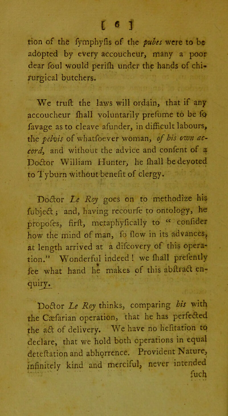 rion of the fymphyfis of the pu^es were to be adopted by every accoucheur, many a poor dear foul would perifb under the hands of chi- rurgical butchers. We trull the laws will ordain, that if any accoucheur lhall voluntarily prefume to be fo favage as to cleave afunder, in difficult labours, the pelvis of whatfoever woman, of his own ac~ cordi and without the advice and confent of a Do6tor William Hunter, he lhall be devoted ' * . * to Tyburn without benefit of clergy. Do£lor Le Roy goes on to methodize his fubjed i and, having recourfe to ontology, he propofes, firll, metaphyfically to “ confider how the mind of man, fo flow in its advances, at length arrived at a difeovery of this opera- tion.” Wonderful indeed ! we fliall prefently fee what hand he makes of this abllrad en- Do(fior Le thinks, comparing his with the Casfarian operation, that he has perfe6ted the a6l of delivery. We have no helitation to declare, that we hold both operations in equal detellation and abhorrence. Provident Nature, infinitely kind and merciful, never intended ‘ • ' ' fuch