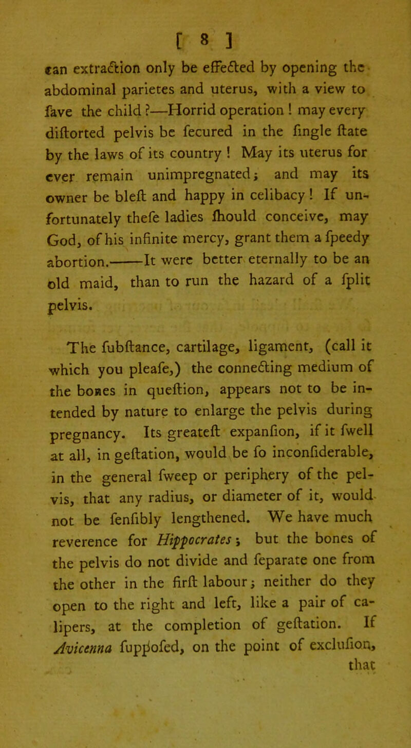 can extraction only be effefted by opening the abdominal parietes and uterus, with a view to fave the child ?—Horrid operation ! may every diftorted pelvis be fecured in the fingle ftate by the laws of its country ! May its uterus for ever remain unimpregnated; and may its owner be blefl; and happy in celibacy ! If un- fortunately thefe ladies ftiould conceive, may God, of his infinite mercy, grant them a fpeedy abortion. It were better, eternally to be an old maid, than to run the hazard of a fplit pelvis. The fubftance, cartilage, ligament, (call it which you pleafe,) the conneding medium of the boaes in queftion, appears not to be in- tended by nature to enlarge the pelvis during pregnancy. Its greateft expanfion, if it fwell at all, in geftation, would be fo inconfiderable, in the general fweep or periphery of the pel- vis, that any radius, or diameter of it, would- not be fenfibly lengthened. We have much reverence for Hip'pocT£it6s; but the bones of the pelvis do not divide and feparate one from the other in the firft labour; neither do they open to the right and left, like a pair of ca- lipers, at the completion of geftation. If Avicenna fupjiofed, on the point of exclufion, , . that