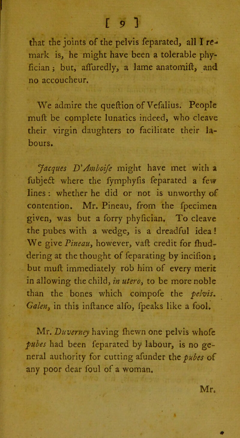 / that the joints of the pelvis feparated, all I re- mark is, he might have been a tolerable phy- fician; but, alTuredly, a lame anatomift, and no accoucheur. We admire the queftion of Vcfalius. People muft be complete lunatics indeed, who cleave their virgin daughters to facilitate their la- bours. Jacques D'AmhoiJe might have met with a fubjedl where the fymphyfis feparated a few lines: whether he did or not is unworthy of contention. Mr. Pineau, from the fpecimcn given, was but a forry phyfician. To cleave the pubes with a wedge, is a dreadful idea! We give Pineau^ however, vaft credit for fhud- dering at the thought of feparating by incifion; but muft immediately rob him of every merit in allowing the child, in utero^ to be more noble than the bones which compofe the pelvis. Galenj in this inftance alfo, fpeaks like a fool, Mr. Duverney having fhewn one pelvis whofc pules had been feparated by labour, is no ge- neral authority for cutting afunder pubes of any poor dear foul of a woman.