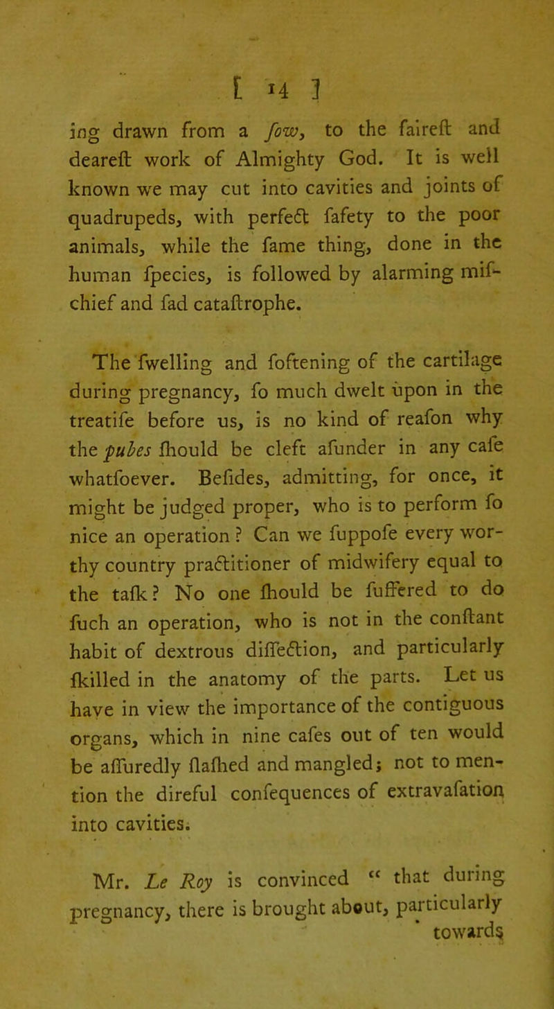 ing drawn from a fow, to the falreft and deareft work of Almighty God. It is well known we may cut into cavities and joints of quadrupeds, with perfedt fafety to the poor animals, while the fame thing, done in the human fpecies, is followed by alarming mif- chief and fad cataftrophe. The fwelling and foftening of the cartilage during pregnancy, fo much dwelt upon in the treatife before us, is no kind of reafon why the fuhes fhould be cleft afunder in any cafe whatfoever. Befides, admitting, for once, it might be judged proper, who is to perform fo nice an operation ? Can we fuppofe every wor- thy country pradlitioner of midwifery equal to the talk? No one Ihould be fulfered to do fuch an operation, who is not in the conftant habit of dextrous difledlion, and particularly {killed in the anatomy of the parts. Let us have in view the importance of the contiguous organs, which in nine cafes out of ten would be afluredly flafhed and mangled; not to men- tion the direful confequences of extravafation into cavities. Mr. Le Roy is convinced “ that during pregnancy, there is brought about, particularly toward^