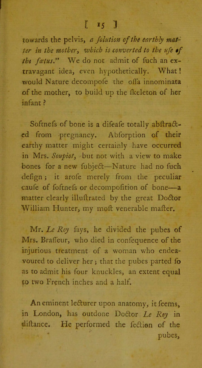 towards the pelvis, a foluHon of the earthly mat- ter in the mother^ which is converted to the uje if the fcetus” We do not admit of fuch an ex- travagant idea, even hypothetically. What! would Nature decompofe the ofla innominata of the mother, to build up the flceleton of her infant ? Softnefs of bone is a difeafe totally abilradt- cd from pregnancy. Abforption of their earthy matter might certainly have occurred in Mrs. Soupiot^ but not with a view to make bones for a new fubjedt—Nature had no fuch defign; it arofe merely from the peculiar caufe of foftnefs or decompofition of bone—a matter clearly illuftrated by the great Doflor William Hunter, my moft venerable mailer. Mr. Le Roy fays, he divided the pubes of Mrs. BralTeur, who died in confequence of the injurious treatment of a woman who endea- voured to deliver her j that the pubes parted fo as to admit his four knuckles, an extent equal to two French inches and a half. An eminent ledlurer upon anatomy, itfeems, in London, has outdone Doftor Le Roy in diftance. He performed the fedion of the pubes.