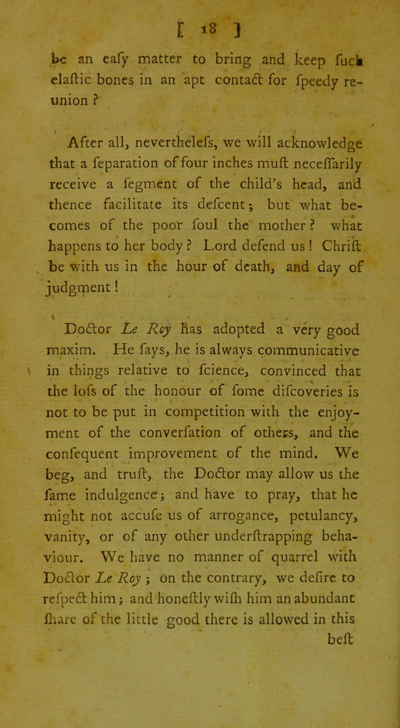 he an eafy matter to bring and keep fuck claftic bones in an apt contaft for fpeedy re- union ^ After all, neverthelefs, we will acknowledge that a feparation of four inches muft neceffarily receive a fegment of the child’s head, and thence facilitate its defeent j but what be- comes of the poor foul the mother ? what happens to her body ? Lord defend us ! Chrift ^ be with us in the hour of death, and day of judgrpent! % Do61:or Le Roy has adopted a very good maxim. He fays, he is always communicative V in things relative to fcience, convinced that the lofs of the honour of fomc difeoveries is not to be put in competition with the enjoy- ment of the converfation of others, and the confequent improvement of the mind. We beg, and truft, the Do6lor may allow us the fame indulgence j and have to pray, that he might not accufe us of arrogance, petulancy, vanity, or of any other underftrapping beha- viour. We have no manner of quarrel with Doclor Le Roy j on the contrary, we defirc to refpefthim; and honeftly wifh him an abundant lliare of the little good there is allowed in this bell