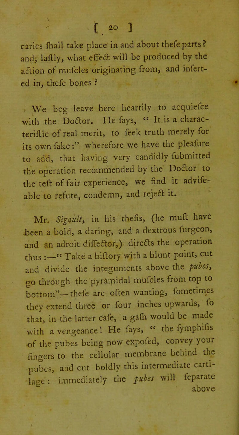 caries fhall take place in and about thefeparts? and, laftly, what efFed will be produced by the aflion of mufcles originating from, and inferr- ed in, thefe bones ? ^ We beg leave here heartily to acquiefce with the Dodor. He fays, ‘‘ It is a charac- teriftic of real merit, to feek truth merely for its own fake:” wherefore we have the pleafure to add, that having very candidly fubmitted the operation recommended by the Doftor to the teft of fair experience, we find it advife- able to refute, condemn, and rejeft it. Mr. Siga'ulty in his thefis, (he muft have i)een a bold, a daring, and a dextrous furgeon, and an adroit difiedor,) direds the operation thus :—Take a biftory with a blunt point, cut and divide the integuments above the pubesy go through the pyramidal mufcles from top to bottom”—thefe are often wanting, fometimes they extend three or four inches upwards, fo that, in the latter cafe, a galh would be made with a vengeance! He fays, the fymphifis -of the pubes being now expofed, convey your fingers to the cellular membrane behind the puLs, and cut boldly this intermediate carti- lao-e: immediately the pubes will feparate ° above