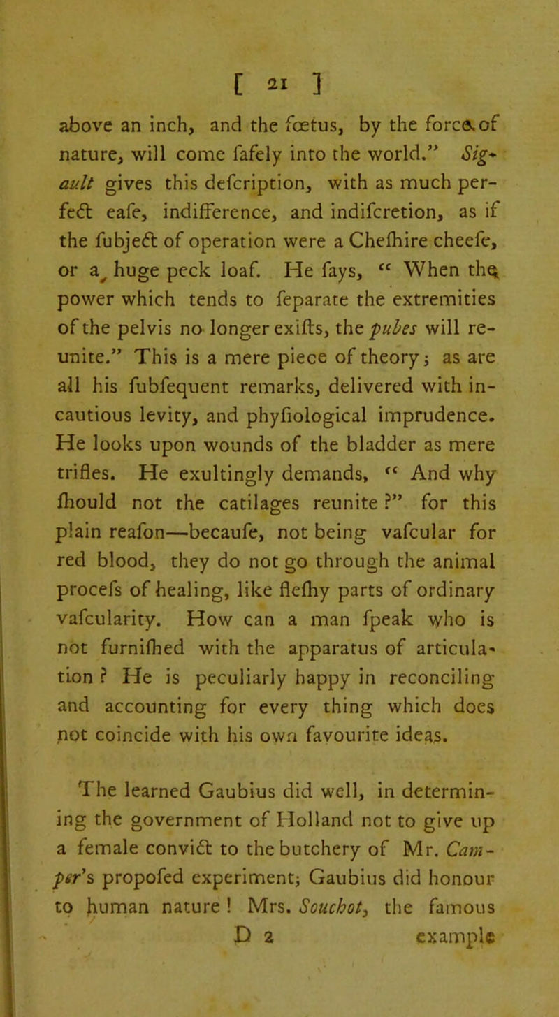 above an inch, and the foetus, by the forco,of nature, wi]l come fafely into the world.” Sig* auU gives this defcription, with as much per- fc6t cafe, indifference, and indifcretion, as if the fubjeft of operation were a Chefhire cheefe, or a^ huge peck loaf. He fays, When tliqi power which tends to feparate the extremities of the pelvis no- longer exifts, the fuhes will re- unite.” This is a mere piece of theory j as are all his fubfequent remarks, delivered with in- cautious levity, and phyfiological imprudence. He looks upon wounds of the bladder as mere trifles. He exultingly demands, And why fhould not the catilages reunite ?” for this plain reafon—becaufe, not being vafcular for red blood, they do not go through the animal procefs of healing, like flefliy parts of ordinary vafcularity. How can a man fpeak who is not furnifhed with the apparatus of articula- tion ? He is peculiarly happy in reconciling and accounting for every thing which does pot coincide with his own favourite ideas. The learned Gaubius did well, in determin- ing the government of Holland not to give up a female convift to the butchery of Mr. Catn~ per's propofed experiment; Gaubius did honour to human nature! Mrs. Souchot, the famous P 2 example