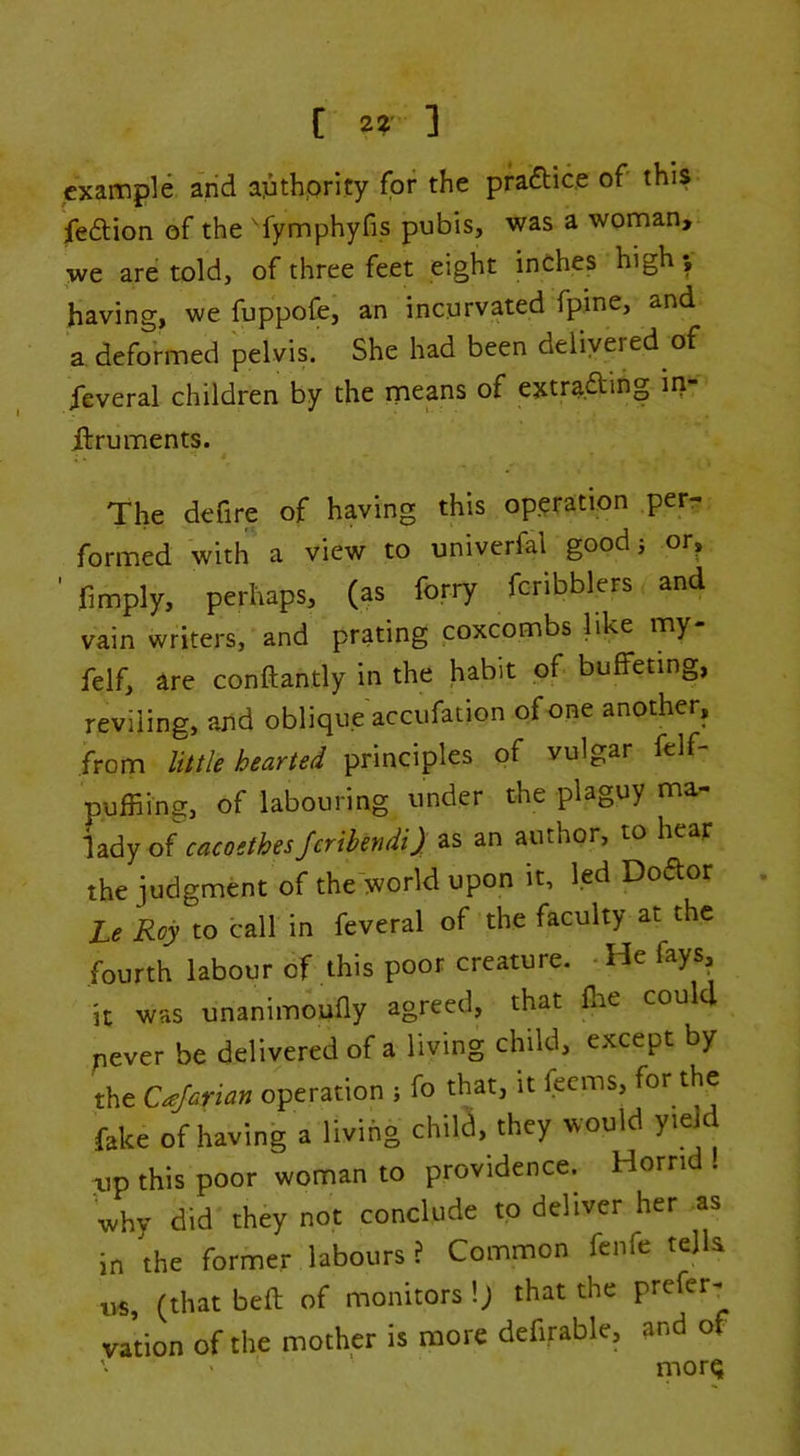 example and apthprity for the pfaftice of this Jfedlion of the 'fymphyfis pubis, was a woman, we are told, of three feet eight inches high; having, we fuppofe, an incurvated fpme, and a defoVmed pelvis. She had been delivered of ieveral children by the means of extraftihg iri- Jftruments. The defire of having this op.^ration per- formed with a view to univerfal goodj or, ■ fimply, perhaps, (as forry fcribblers and vain writers, and prating coxcombs like my- felf, are conftantly in the habit of buffeting, reviling, and oblique accufation of one another, from little hearted principles of vulgar felf- puffiing, of labouring under the plaguy ma- lady of cacoethes Jeribendi) as an author, to hear the judgment of the world upon it, led Doftor Le Roy to call in feveral of the faculty at the fourth labour of this poor creature. -He fays, it was unanimoufly agreed, that flie could pever be delivered of a living child, except by the Cajarian operation ; fo that, it feems, for the fake of having a living child, they would yield xip this poor woman to providence. Horrid . why did they not conclude to deliver her as in the former labours ? Common fenfe tejla us, (that beft of monitors !; that the preferr vation of the mother is more defirable, and of '■ ' morQ