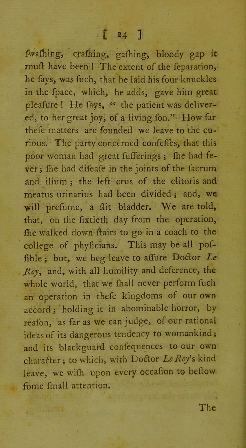 [ »4 ] i fwafhing, crafhing, gafhing, bloody gap it muft have been ! The extent of the reparation, he fays, was fuch, that he laid his four knuckles in the fpace, which, he adds, gave him great pleafure ! He fays, “ the patient was deliver- ed, to her great joy, of a living fon.” How far thefe matters are founded we leave to the cu- rious. The party concerned confefTes, that this poor woman had great fufferings ; llae had fe- ver j fhe had difeafe in the joints of the facrum and ilium ; the left crus of the clitoris and meatus urinarius had been divided j and, wc will prefume, a flit bladder. We are told, that, on the flxtieth day from the operation, Ihe walked down ftairs to go in a coach to the college of phyficians. This may be all pof- lible; but, we beg leave to ajGTure Doftor Le Roy, and, with all humility and deference, the whole world, that we fliall never perform fuch an operation in thefe kingdoms of our own accord j holding it in abominable horror, by reafon, as far as we can judge, of our rational ideas of its dangerous tendency to womankind; and its blackguard confequences to our own charadber; to which, with Dodor L^i^c/skind leave, we wifli upon every occafion to beftow fome fmall attention. The