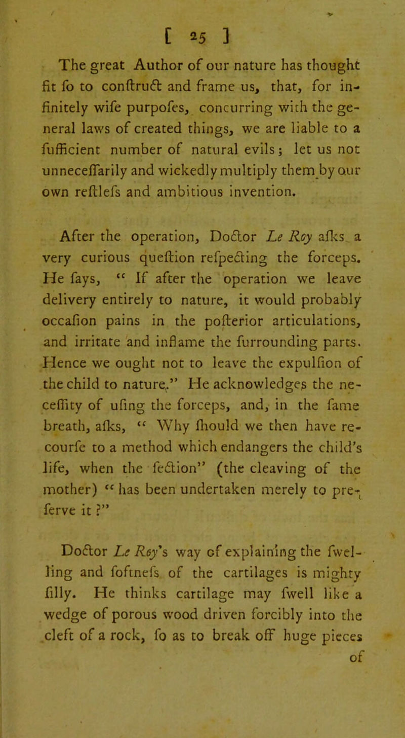 The great Author of our nature has thought fit fo to conftruft and frame us, that, for in- finitely wife purpofes, concurring with the ge- neral laws of created things, we are liable to a fufficient number of natural evils; let us not unnecelTarily and wickedly multiply them by our own reftlefs and ambitious invention. After the operation, Doflor Le Roy ad<s^ a very curious queftion refpedling the forceps. He fays, “ If after the operation we leave delivery entirely to nature, it would probably occafion pains in the pofterior articulations, and irritate and inflame the furrounding parts. Hence we ought not to leave the expulfion of the child to nature,.” He acknowledge^ the ne- ceflity of ufing the forceps, and, in the fame breath, afks, “ Why fliould we then have re- courfe to a method which endangers the child’s life, when the fedion” (the cleaving of the mother) has been undertaken merely to pre- ferve it ?” Dodor Le Roy's way of explaining the fwel- ling and foftnefs of the cartilages is mighty filly. He thinks cartilage may fwell like a wedge of porous wood driven forcibly into the ,cleft of a rock, fo as to break off huge pieces of