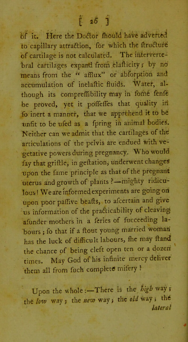 bf it. Here the Doftoi* jfhould hav6 adverted to capillary attraftion, for which the ftrudur^ of cartilage is not calculated. The interverte- bral cartilages expartd from ,elafticity ? by no means from the afflux” or abforptiOn and accumulation of inelaftic fluids. Water, al- though its compreflibility may in fom6 fenfe be proved, yet it pdfiTelTes that quality iii fo inert a manner, that ■<ve apprehend it to be unfit to be ufed as a fpring in animal bodies'. Neither can we admit that the cartilages of the articulations of the pelvis are endued tvith ve- getative powers during pregnancy. Who would fay that griflle, in geftation, underwent changed Dpon the fame principle as that of the pregnant titerus and growth of plants ?—mighty ridicu- lous ! We are informed experiments are going oni upon poor paffive beafts, to afcertain and give us information of the prafticability of cleaving afunder mothers in a fcries of fueceeding la- bours ; fo that if a flout young married woman has the luck of difficult labours, fhc may fland ^ the chance of being cleft open ten or a dozeii times. May God of his infinite mercy deliver them all from fuch complete mifery 1 Upon the whole There is the^ kgb way ; the low way j the new way i the old way j the lateral