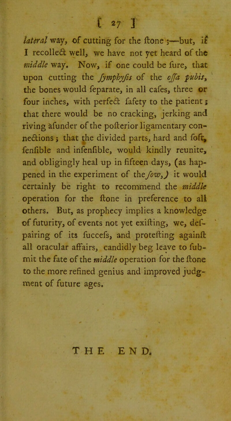 [27 ] lateral way, of cutting for the ftone j—but, ii I recoiled well, we have not yet heard of the middle way. Now, if one could be fure, that upon cutting the fymphyjis of the ojjd puhis^ the bones would feparate, in all cafes, three or four inches, with perfed fafety to the patient; that there would be no cracking, jerking and riving afunder of the pofterior ligamentary con- nedions j that ^he divided parts, hard and foft, fenfible and infenfible, would kindly reunite, and obligingly heal up in fifteen days, (as hap- pened in the experiment of thefow^) it would certainly be right to recommend the middle operation for the ftone in preference to all others. But, as prophecy implies a knowledge of futurity, of events not yet exifting, we, def- pairing of its fuccefs, and protefting againft all oracular affairs, candidly beg leave to fub- mit the fate of the middle operation for the ftone to the more refined genius and improved judg- ment of future ages. » T H E E N D.