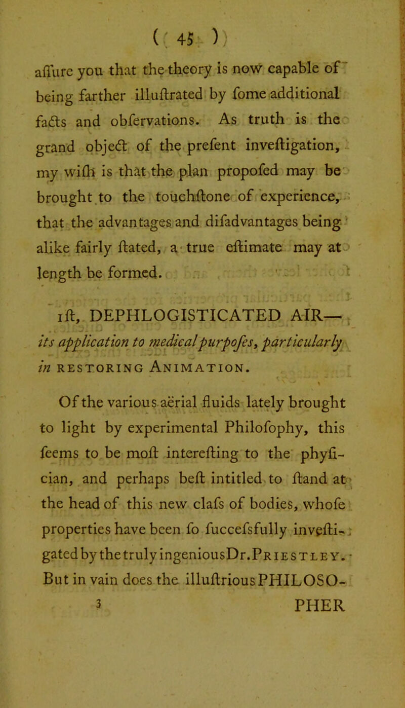 45: )) affure you that the-theory is now capable of “ being farther illuftrated by fome additional fads and obfervations. As truth is the' grand objed of the prefent inveftigation, ^ my wiih is that the: plan propofed may beo brought.to the touchftone of experience, that the advantages, and difad vantages being-’ alike fairly ftated, a* true eftimate may at^ ' length be formed. .7 ' • ’ ift,. DEPHLOGISTICATED AIR— . its application to medicalpurpofes, particularly ^ in RESTORING ANIMATION. Of the various, aerial fluids lately brought to light by experimental Philofophy, this feems to be mod interefting to the phyfi- cian, and perhaps bed intitled^to dand at; the head of this new clafs of bodies, whofe properties have been fo fuccefsfully invedi-. gated by the truly ingeniousDr. Pr i e s t l e Y. • But in vain does the illudriousPHILOSO- 3 PHER