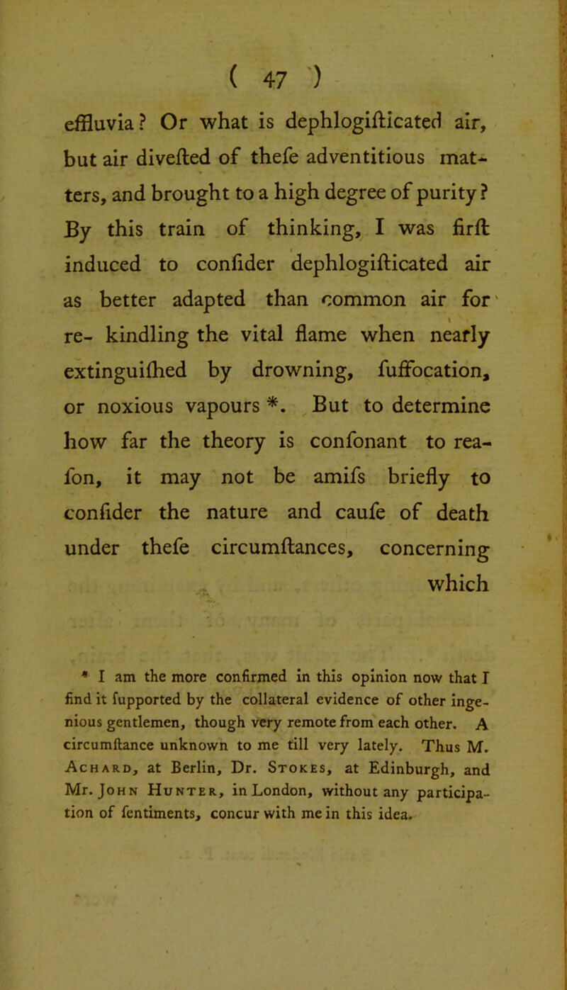 effluvia? Or what is dephlogifticated air, but air divefted of thefe adventitious mat- ters, and brought to a high degree of purity? By this train of thinking, I was firft I induced to confider dephlogifticated air as better adapted than common air for' \ re- kindling the vital flame when nearly extinguifhed by drowning, fuffocation, or noxious vapours But to determine how far the theory is confonant to rea- fon, it may not be amifs briefly to confider the nature and caufe of death under thefe circumftances, concerning which ♦ I am the more confirmed in this opinion now that I find it fupported by the collateral evidence of other inge- nious gentlemen, though very remote from each other. A circumftance unknown to me till very lately. Thus M. Achard, at Berlin, Dr. Stokes, at Edinburgh, and Mr. John Hunter, in London, without any participa- tion of fcntiments, concur with me in this idea.