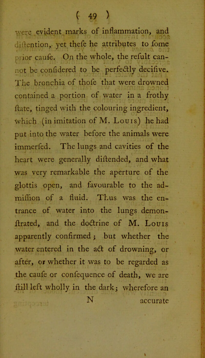 were evident marks of. inflamrnation, and diftention,. yet thefe he attributes to fome A \ J Diior caufe. On the whole, the refult can- not be confidered to be perfedly deciliye. ’• . • t ’ * * J ^ * “ The bronchia of thofe that were drowned . ■ , ''f; ' ' contained a portion^ of water in a frothy flate, tinged with the colouring ingredient, which, (in imitation of M. Louis) he had put into the water before the animals were immerfed. The lungs and cavities of the heart were generally diftended, and what was very remarkable the aperture of the glottis open, and favourable to the ad- miffion of a fluid.- Thus was the en- i ^ trance of water into the lungs demon- flrated, and the dodtrine of M. Louis apparently confirmed ^ but whether the water entered in the adt of drowning, or after, or whether it was to be regarded as < the caufe or confequence of death, we are flill left wholly in the dark; wherefore an N accurate \