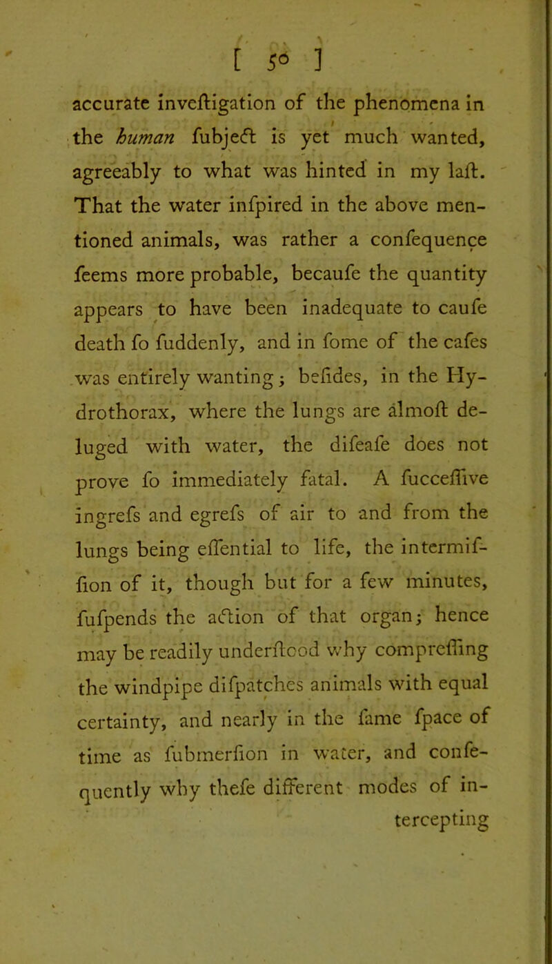 accurate inveftigation of the phenomena In the human fubjeft is yet much wanted, agreeably to what was hinted in my laft. That the water infpired in the above men- tioned animals, was rather a confequence feems more probable, becaufe the quantity appears to have been inadequate to caufe death fo fuddenly, and in fome of the cafes was entirely wanting; belides, in the Fly- drothorax, where the lungs are dmoft de- luged with water, the difeafe does not prove fo immediately fatal. A fucceffive ingrefs and egrefs of air to and from the lungs being effential to life, the intcrmif- fion of it, though but for a few minutes, fufpends the aftion of that organ; hence may be readily underftcod v/hy compreffing the windpipe difpatches animals with equal certainty, and nearly in the fame fpace of time as fubrnerfion in water, and confe- quently why thefe different modes of in- tercepting