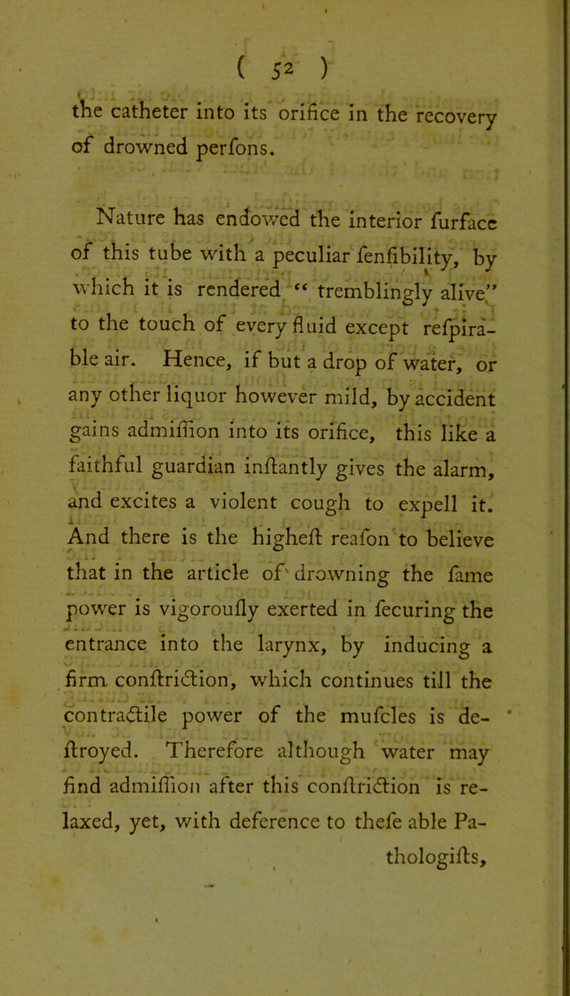 the catheter into its orifice in the recovery of drowned perfons. Nature has endowed the interior furfacc of this tube with a peculiar fenfibility, by which it is rcndere*d^“ tremblingly alive’’ > * * to the touch of every fluid except relpira- ble air. Hence, if but a drop of water, or any other liquor however mild, by accident gains admiflion into its orifice, this like a faithful guardian inflantly gives the alarm, and excites a violent cough to expell it. And there is the higheft reafon to believe ^ i- that in the article of' drowning the fame power is vigoroufly exerted in fecuring the entrance into the larynx, by inducing a V/ firm conftridiion, which continues till the contraflile power of the mufcles is de- * ftroyed. Therefore although water may find admiflion after this conilridlion is re- laxed, yet, with deference to thefe able Pa- thologifts.