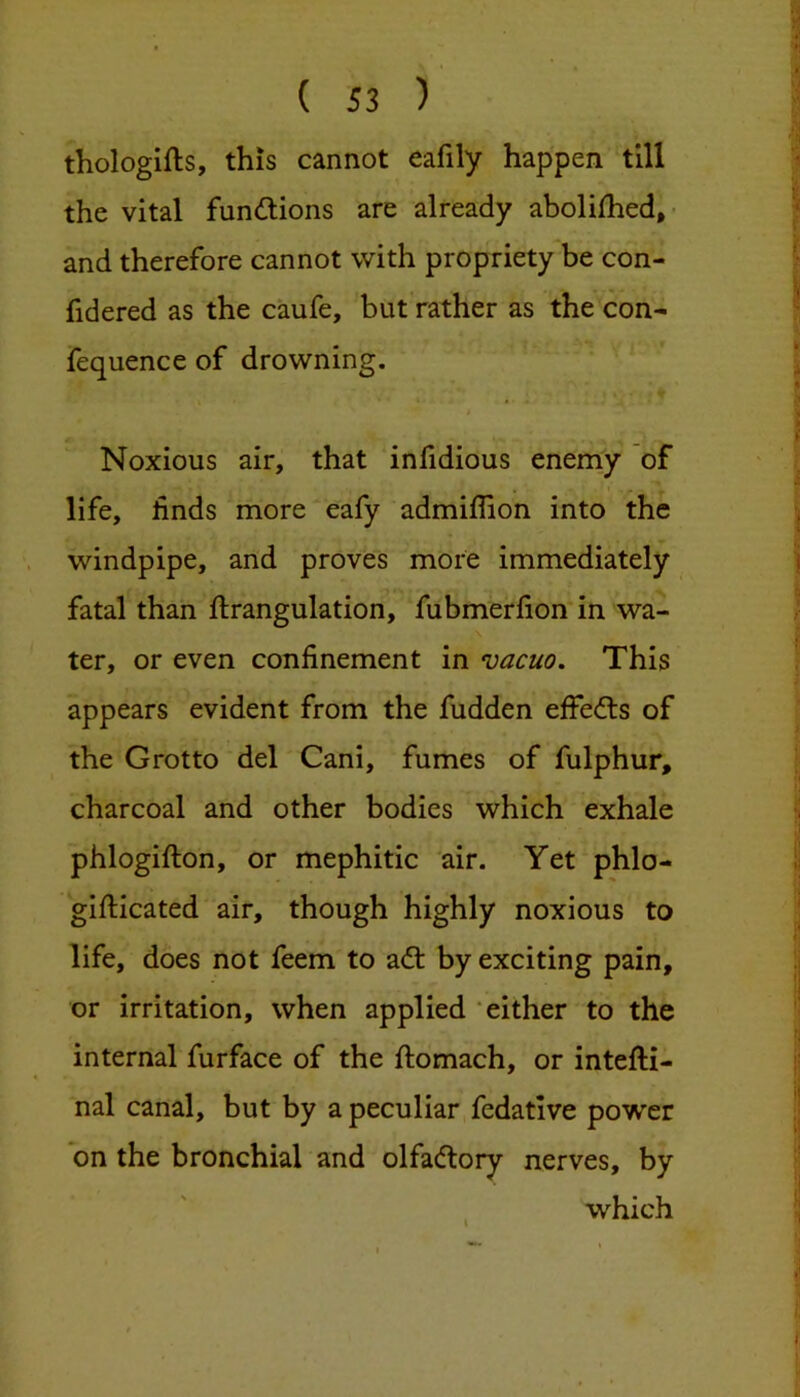 thologifts, this cannot eafily happen till the vital fundions are already abolifhed,- ;• and therefore cannot with propriety be con- fid ered as the caufe, but rather as the con- ' fequence of drowning. ‘ « f Noxious air, that infidious enemy of life, finds more eafy admiflion into the ^ windpipe, and proves more immediately ] fatal than ftrangulation, fubmerfion'in wa- ter, or even confinement in vacuo. This appears evident from the fudden effecfls of the Grotto del Cani, fumes of fulphur, charcoal and other bodies which exhale phlogifton, or mephitic air. Yet phlo- gifticated air, though highly noxious to ; life, does not feem to adl by exciting pain, .| or irritation, when applied ‘either to the internal furface of the ftomach, or intefti- !■ nal canal, but by a peculiar fedative power ! on the bronchial and olfacftory nerves, by which ,j