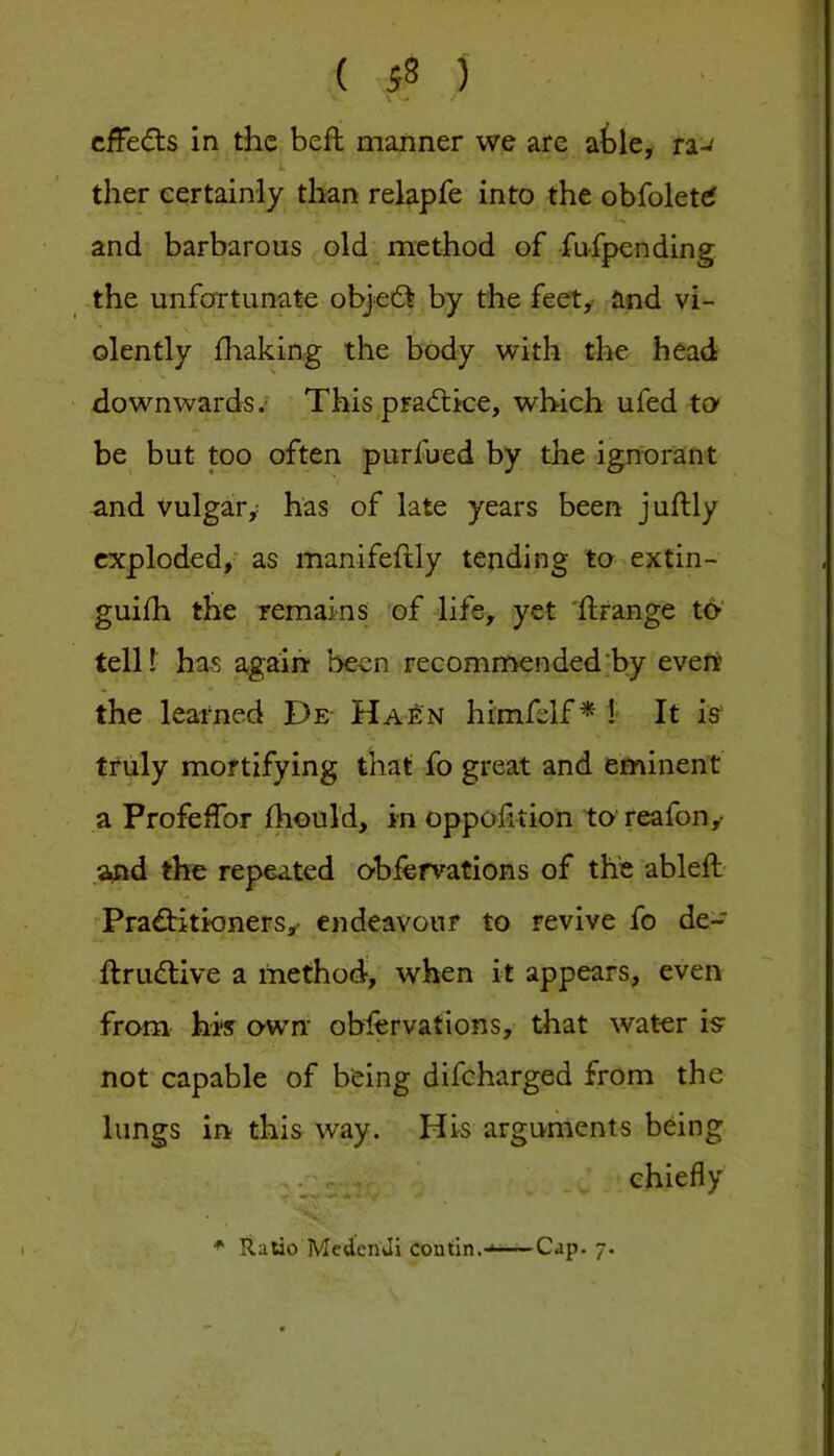 cfFe(5ts in the beft manner we are atle^ ra-^ ther certainly than relapfe into the obfolettf and barbarous old method of fufpending the unfortunate obje£l by the feety and vi- * \ olently fhaking the body with the head downwards.’ This pradtke, which ufed to be but too often purfued by the ignorant and vulgary has of late years been juftly exploded,- as manifeftly tending to extin- guifh the remains of life, yet 'ftrange to' telU has again been recommended‘by evert the learned De- Hao^n himfelf * !■ It iff truly mortifying that fo great and eminent a Profeifor fhould, in oppof tion to reafon,- .and the repeated oblervations of the ableft- Prad:itionersy endeavour to revive fo de- ftruftive a method-, when it appears, even from his own obfervations, that water iff not capable of being difeharged from the lungs in this way. His arguments being .‘Jisr chiefly