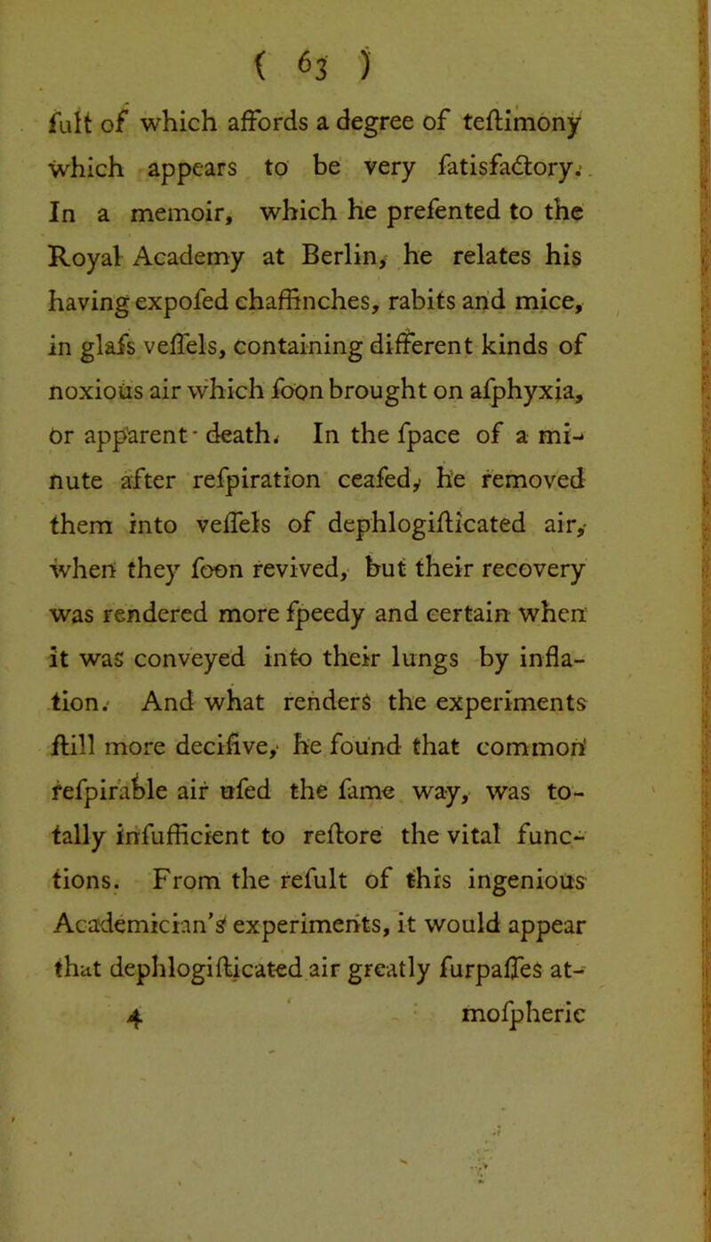 fult of which affords a degree of teflimony which appears to be’ very fatisfa<ftory.-. In a memoir, which he prefen ted to the Royal Academy at Berlin, he relates his having expofed chaffinches, rabits arid mice, in glafs veffels, containing different kinds of noxious air which foon brought on afphyxia. Or apparent - deaths In the fpace of a mi-* nute after refpiration ceafedy he removed them into veffiels of dephlogiflicated air,- when they foon revived, hut their recovery was rendered more fpeedy and certain when: it was conveyed into their lungs by infla- tion.* And what renders the experiments flill more decifive,- he found that common! refpira^le air nfed the fame way, was to- tally infufficient to reflore the vital func- tions. From the refult of this ingenious Academician’s' experiments, it would appear that dephlogiflicated air greatly furpaffeS at- 4 * mofpherie