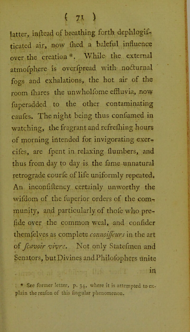( 7J. ) Utter, inftead of breathing forth dephloglf- ticated air, now fhed a baleful influence over the creation'^. While- the external atmofphere is overfpread with nodturnal fogs and exhalations, the hot air of the room fhares the unwholfome effluvia, now fuperadded to the other contaminating caufes. The night being thus confumed in watching, the fragrant and refreffling hours of morning intended for invigorating exerrr cifes, are fpent in relaxing flumbers, and thus from day to day is the fame unnatural retrograde courfe of life uniformly repeated. An inconfiftency certainly unworthy the wifdom of the fuperior orders of the com- munity, and particularly of thofe who pre- fide over the common w^al, and confider themlelves as complete connoiJJ'eurs in the art of fcavoir vivre. Not only Statefnaen and • Senators, butDivines andPhilofophers unite in . * See former letter, p. 34, where it is attempted to ex- plain thereafonof this fingular phenomenon.