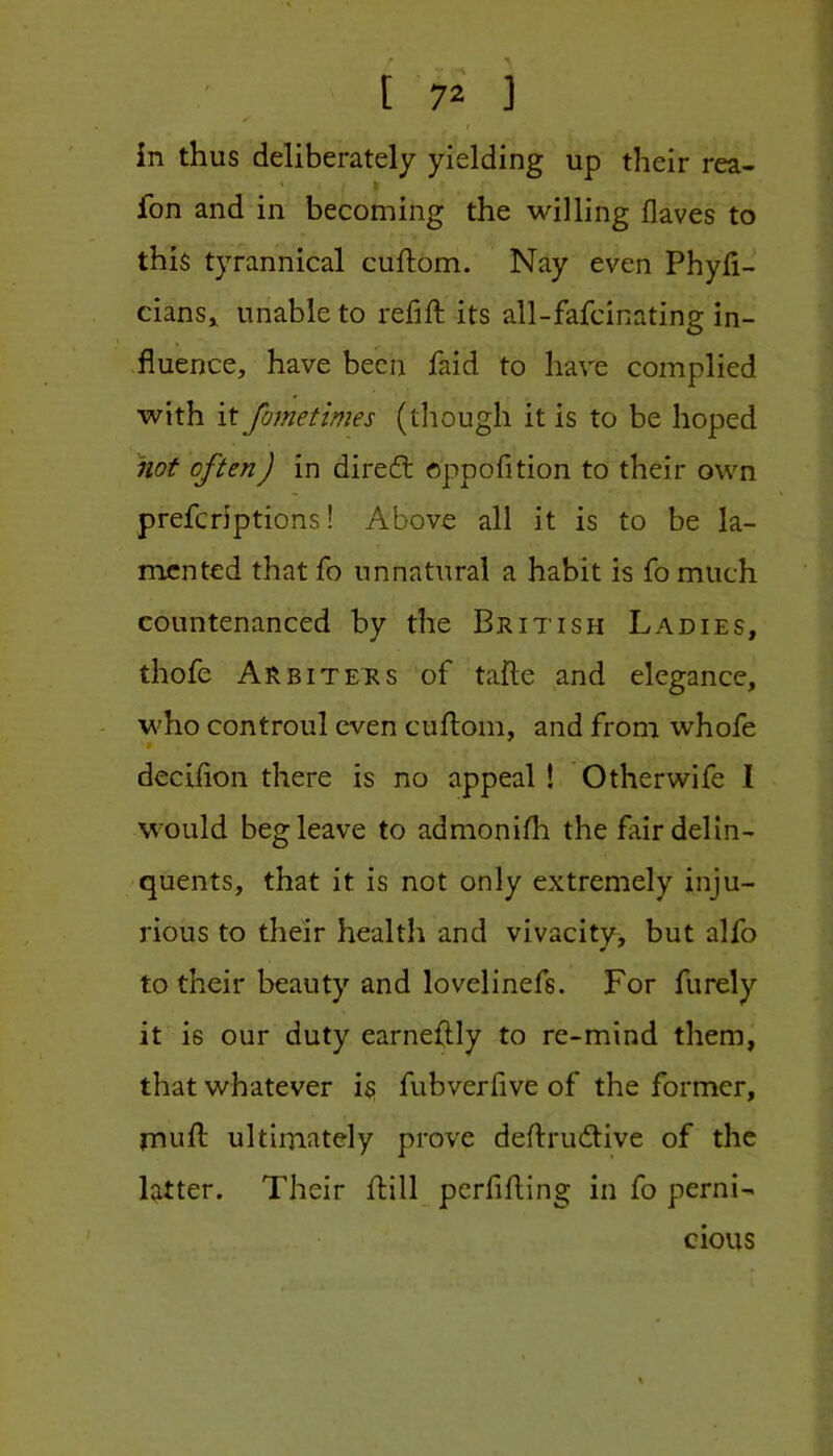 in thus deliberately yielding up their rea- fon and in becoming the willing flaves to this tyrannical cuftom. Nay even Phyh- eians» unable to refill its all-fafcinating in- fluence, have been faid to have complied with it fometimes (tliough it is to be hoped not often) in direfb oppofition to their own preferiptions! Above all it is to be la- mented that fo unnatural a habit is fo much countenanced by the British Ladies, thofe Arbiters of tafte and elegance, who controul even cuflom, and from whofe deciflon there is no appeal ! Other wife I would beg leave to admonilh the fair delin- quents, that it is not only extremely inju- rious to their health and vivacity, but alfo to their beauty and lovelinefs. For furely it is our duty earneftly to re-mind them, that whatever is fubveriive of the former, mufl: ultimately prove deflrudtive of the latter. Their ftill perfifting in fo perni- cious