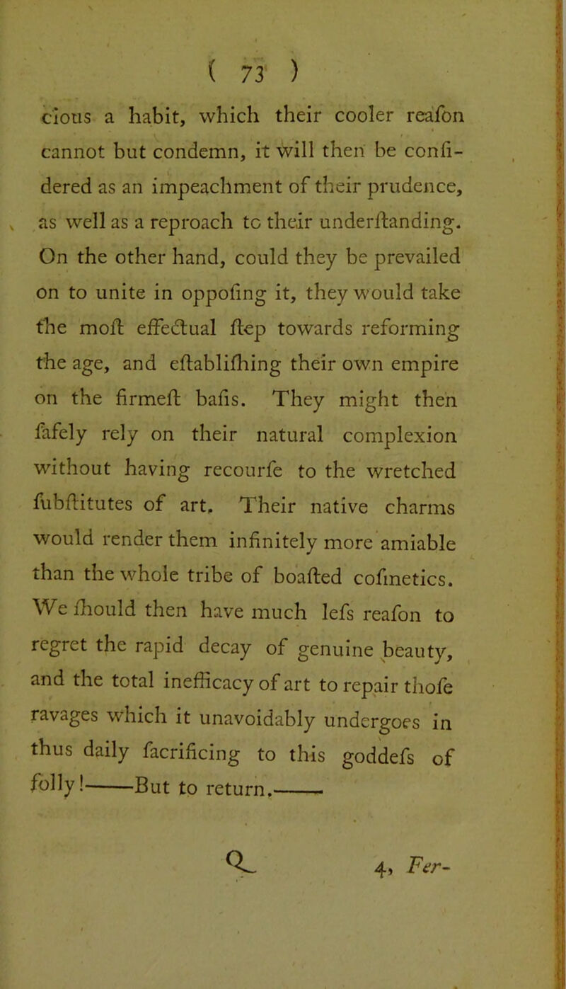 clous a habit, which their cooler reafon cannot but condemn, it will then be conli- dered as an impeachment of their prudence, , as well as a reproach to their underlfanding. On the other hand, could they be prevailed on to unite in oppoiing it, they would take the mofl effedlual ftep towards reforming the age, and eflablilhing their own empire on the firmeft baiis. They might then fafely rely on their natural complexion without having recourfe to the wretched fubftitutes of art. Their native charms would render them infinitely more amiable than the whole tribe of boafted cofmetics. We fliould then have much lefs reafon to regret the rapid decay of genuine beauty, and the total inefficacy of art to repair thofe ravages which it unavoidably undergoes in thus daily facrificing to this goddefs of folly! But to return. 4» Fer-