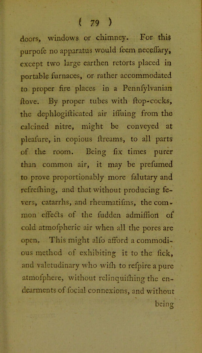 doors, windows or chimney. For this purpofe no apparatus would feem neceflary, except two large earthen retorts placed in portable furnaces, or rather accommodated to proper fire places in a Pennfylvanian llove. By proper tubes with flop-cocks, the dephlogiflicated air iffuing from the calcined nitre, might be conveyed at pleafure, in copious flreams, to all parts of the room. Being fix times purer than common air, it may be prefumed to prove proportionably more falutary and refrefhing, and that without producing fe- vers, catarrhs, and rheumatifms, the com- mon effedls of the fudden admiffioil of cold atmofpheric air when all the pores are open. This might alfo afford a commodi-^ i ous method of exhibiting it to the fick, and valetudinary who wifh to refpire a pure atmofphere, without relinquifhing the en- dearments of focial connexions, and without being