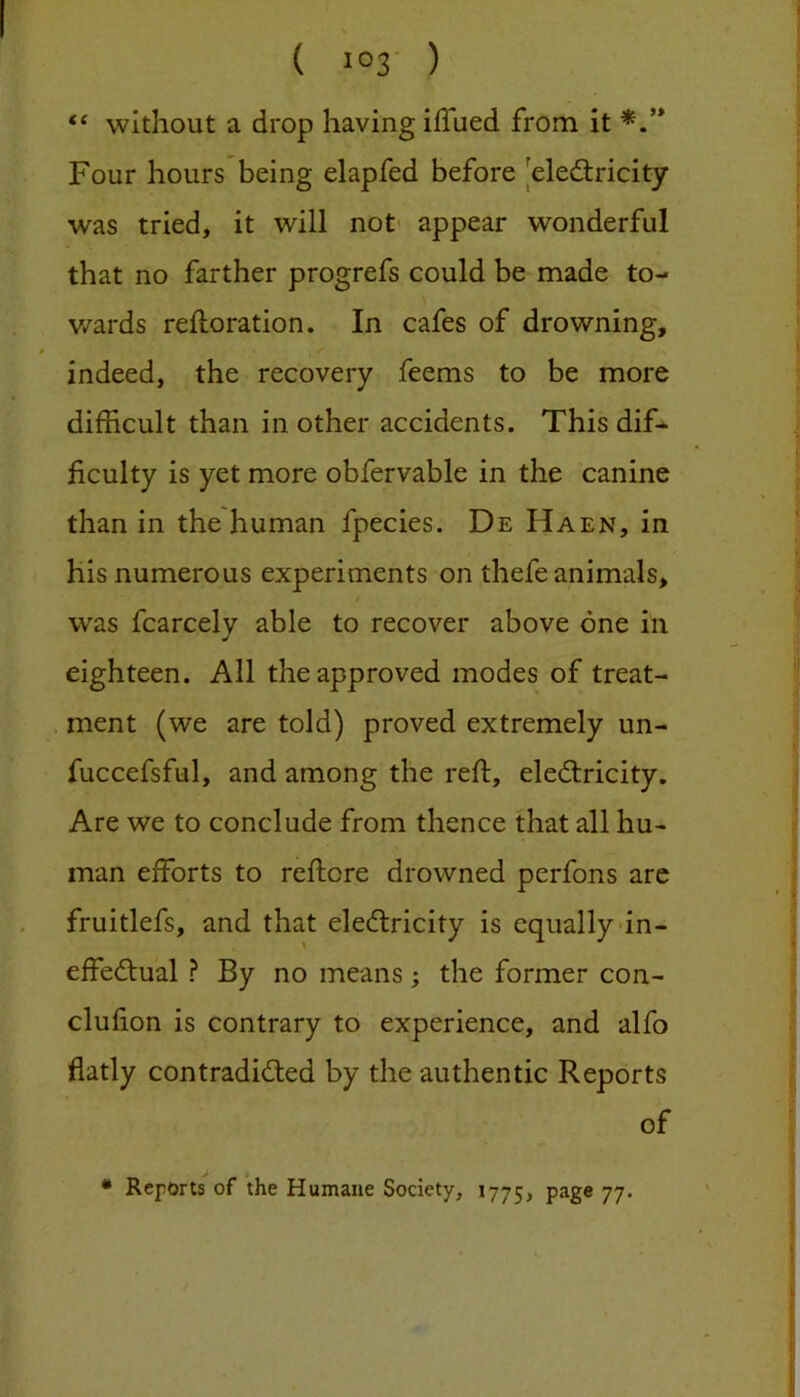 “ without a drop having iffued from it Four hours being elapfed before |eled;ricity was tried, it will not' appear wonderful that no farther progrefs could be made to- wards reiforation. In cafes of drowning, /' indeed, the recovery feems to be more difficult than in other accidents. This dif- ficulty is yet more obfervable in the canine than in the human fpecies. De Haen, in his numerous experiments on thefe animals, / was fcarcely able to recover above one in eighteen. All the approved modes of treat- ment (we are told) proved extremely un- fuccefsful, and among the reft, electricity. Are we to conclude from thence that all hu- man efforts to reftore drowned perfons are fruitlefs, and that eleClricity is equally-in- effectual ? By no means; the former con- clufion is contrary to experience, and alfo flatly contradicted by the authentic Reports of