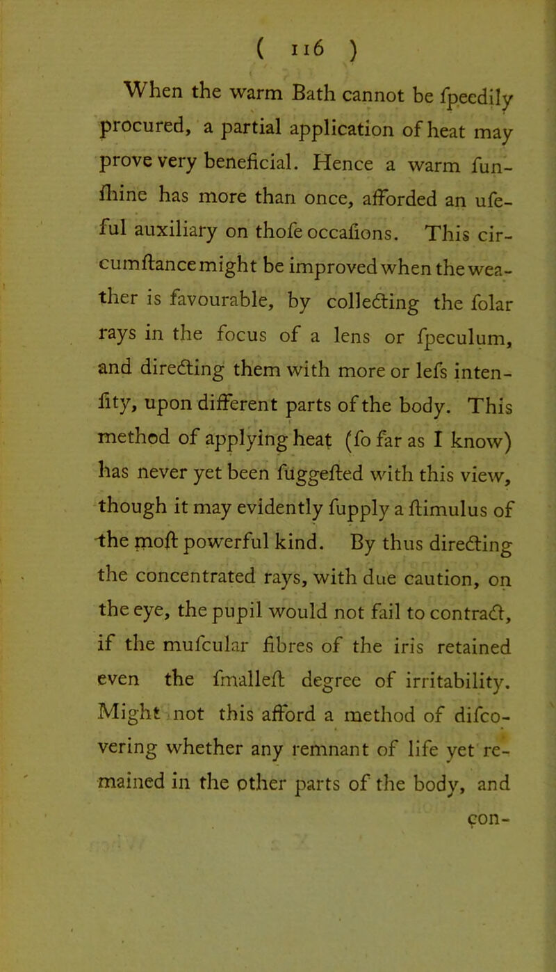 When the warm Bath cannot be fpeedily procured, a partial application of heat may prove very beneficial. Hence a warm fun- fhine has more than once, afforded an ufe- ful auxiliary on thofe occafions. This cir- cumflance might be improved when the wea- ther is favourable, by colleding the folar rays in the focus of a lens or fpeculum, and diredling them with more or lefs inten- lity, upon different parts of the body. This method of applying heat (fo far as I know) has never yet been filggefled with this view, though it may evidently fupply a flimulus of ^he mofi: powerful kind. By thus directing the concentrated rays, with due caution, on the eye, the pupil would not fail to contract, if the mufcular fibres of the iris retained even the fmallefi; degree of irritability. Might not this afford a method of difco- vering whether any remnant of life yet re- mained in the other parts of the body, and oon-