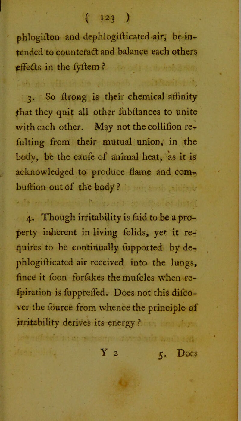 phlogifton and dephlogiflicated-air; be in- tended to counterad: and balance each others jciFeds in the fyftem ? 3. So ftrong Js their chemical affinity that they quit all other fubftances to unite > with each other. May not the collifion re- fulting from’ their mutual union,* in the body, be the caufe of animal heat, as it i$ acknowledged to produce flame and com^n buftion out of the body . v 4. Though irritability is faid to be a pro- perty inherent in living folids, yet it re- quires to be continually fupported by dc- phlogifticated air received into the lungs, fince it foon fbrfakes the mufcles when re- fpiration is fupprefled. Does not this difco- ver the fource from whence the principle of irritability derives its energy ? s * ■ ■ I • • Y 2 Does