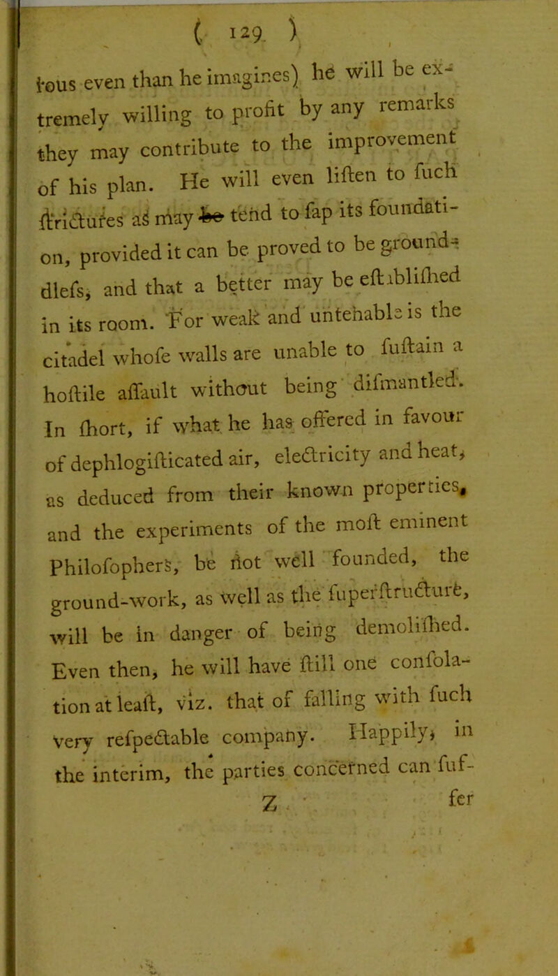 I . ^ \ i*ous even th^ he imagines) he will be ex-' : tremelv willing to profit by any remaiks j they may contribute\o the improvement ; of his plan. He will even liften to fucH I ftridu^es a^ rfiay ^ tend to Ihp its fbnndati- I on, provided it can be proved to be ground- dlefsi and that a better may be eftiblifiied in its room. For weak 'arid untehabls is the citadel whofe walls are unable to fuftain a hoftile affault without being'difmantled. In fhort, if what he ha& offered in favour of dephlogifticated air, eledricity ana heat^ as deduced from their known properties* and the experiments of the moft eminent PhilofopherS,- be hot well ' founded, the I ground-work, as Well as the fuperftrudurfe, I will be in danger of being demoliflied. ; Even then, he will have ftill one confbla- I tion at leaft, viz. that of falling with fuch Very refpedtable company. Ilappilyj in ' the interim, the parties concerned can'fuf- I Zv'- . • ■ fcr r