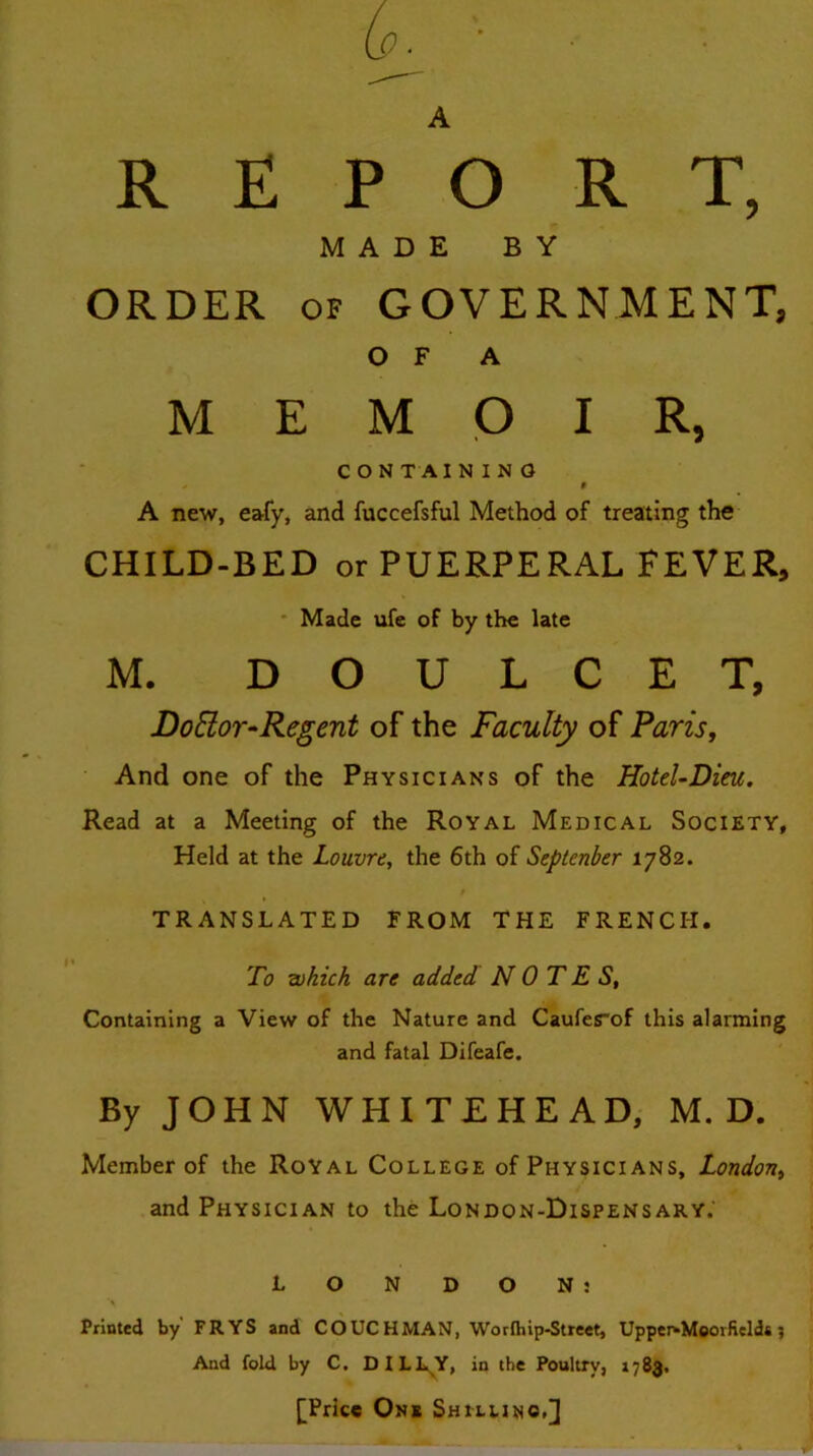 A REPORT, MADE BY ORDER OF GOVERNMENT, or A MEMOIR, CONTAINING 0 A new, eafy, and fuccefsful Method of treating the CHILD-BED or PUERPERAL FEVER, • Made ufe of by the late M. D O U L C E T, DoElor-Regent of the Faculty of Paris, And one of the Physicians of the HoteUDim. Read at a Meeting of the Royal Medical Society, Held at the Louvre, the 6th of Septenber 1782. TRANSLATED FROM THE FRENCH. To which are added NOTES, Containing a View of the Nature and Cauferof this alarming and fatal Difeafe. By JOHN WHITEHEAD, M. D. Member of the Royal College of Physicians, London, and Physician to the London-Dispensary.' LONDON: Printed by FRYS and C OUCH MAN, Worfhip-Street, UpperkMeorficlda; And fold by C. DILL^Y, in the Poultry, 1783. [Price One Sheluno,]