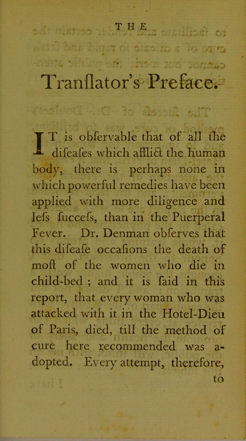 T ranflator’s-Prefacei-'^ TT is obfervable tHat of^all the difeafes which affli6l the Human body, there is perhaps none in which powerful remedies have been efice and lefs fuccefs, than in the Puerperal Fever. Dr. Denman obferves that this difeafe occafions the death of moft of the women who die in child-bed ; and it is faid in this report, that every woman who was attacked with it in the Hotel-Dieu of Paris, died, till the method of i cure here i:ecommended was a- dopted. Every attempt, therefore, to applied with more dilig