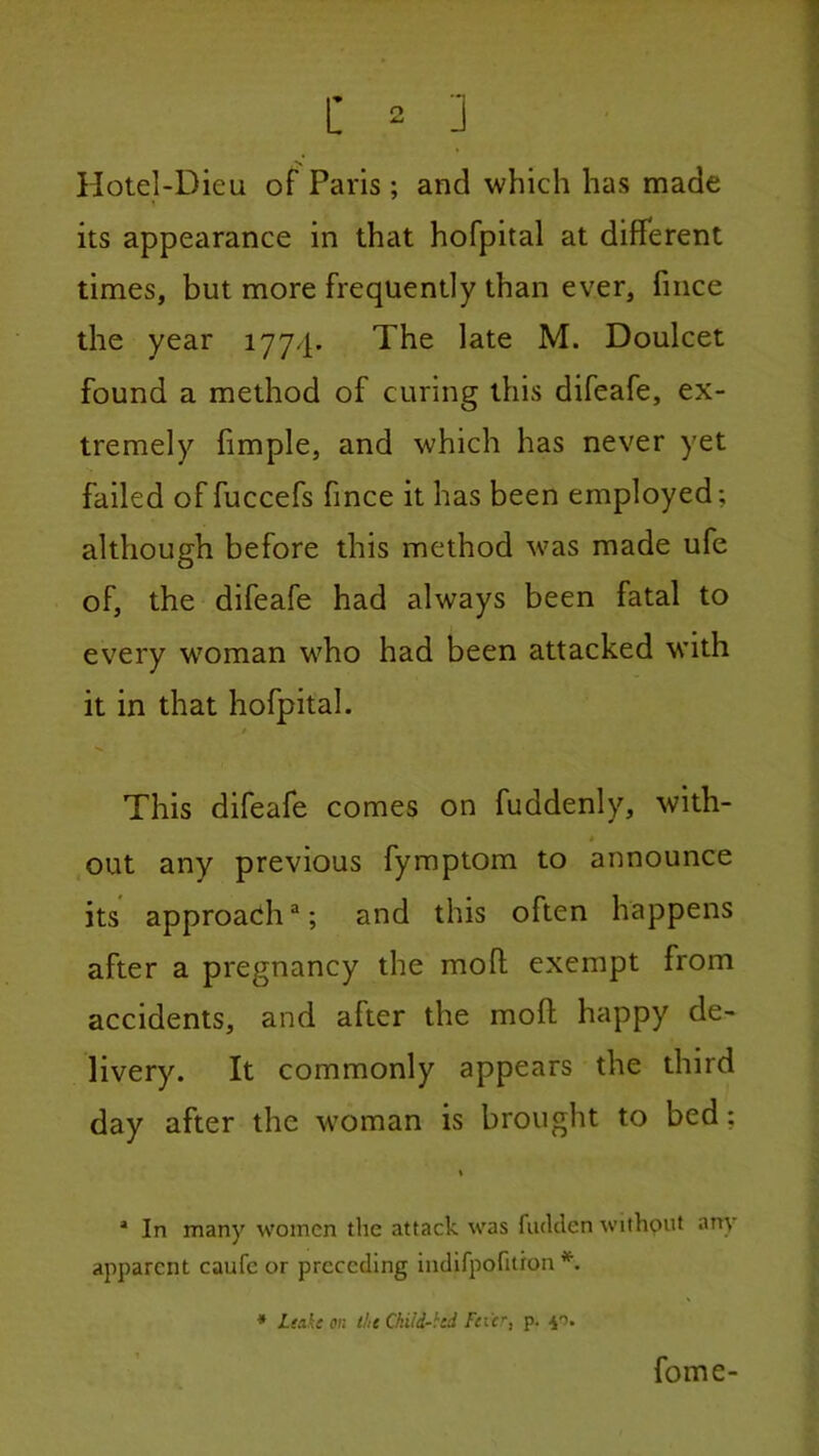 Hotel-Dieu of Paris; and which has made its appearance in that hofpital at different times, but more frequently than ever, fince the year 1774. The late M. Doulcet found a method of curing this difeafe, ex- tremely fimple, and which has never yet ■y failed of fuccefs fince it has been employed; although before this method was made ufe of, the difeafe had always been fatal to every w'oman who had been attacked M’ith it in that hofpital. / This difeafe comes on fuddenly, with- out any previous fymptom to announce its approacih ®; and this often happens after a pregnancy the mod exempt from accidents, and after the mod happy de- livery. It commonly appears the third day after the woman is brought to bed; * In many women die attack was fiulclen without any apparent caufe or preceding indifpofiiron *. * Leake on the Ckiid-hd /itf, p. •40. fome-