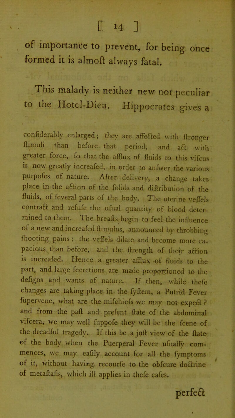 once ^ of importance to prevent, for being formed it is almoft always fatal. This malady is neither new nor peculiar to the Hotel-Dieu. Hippocrates gives a confiderably enlarged; the>- are affbacd with Wronger flimuli than before. that period, and aft with greater force, fo that the afflux of fluids to this vifeus is now greatly increafed, in order to anfwer the various purpofes of nature. After delivery, a change takes place in the aftion of the fbhds and diftnbution of the fluids, of feveral parts of the body. The uterine vefTels contraft and refufe the ufual quantity of blood deter- rnined to them. The hreafts begin to feel the influence of a new and increafed flimulus, announced by throbbing fhooting pains; the vefTels dilate and become more ca- pacious than before, and the flrength of their affioti is increafed. Hence a greater afflux -of fluids to the part, and large fecretions are made proportioned to the defigns and wants of nature. If then, while thefe changes aie taking place in the fyftera, a Putrid Fever fupervene, what are tlxe mifehiefs we may not expeft ? and from the pafl and prefent flate of the abdominal vifeeraj we may well fuppofe they will be the feene of the dreadful tragedy. If this be a juft view of the ftate- ^ ©f the body when the Puerperal Fever ufually com- mences, \vc may cafily account for all the fymptoms of it, without having, recourfe to the obfeure doftrine of metaftalis, which ill applies in thefe cafes. perfe6l