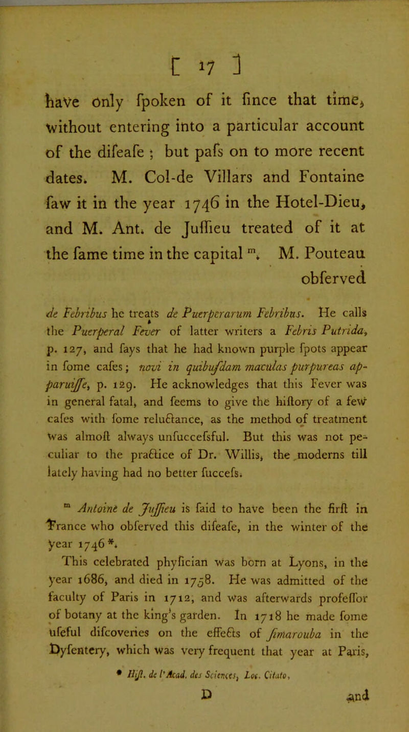 have only fpoken of it fmce that timCi without entering into a particular account of the difeafe ; but pafs on to more recent dates* M. Col-de Villars and Fontaine faw it in the year 1746 in the Hotel-Dieu, and M. Ant* de Juflieu treated of it at the fame time in the capital ** M. Pouteau obferved de Febnbus he treats de Puerperarum Febribus. He calls the Puerperal Fever of latter writers a Febris Putrida^ p. 127, and fays that he had known purple fpots appear in fome cafes; novi in quibvfdam maculas purpureas ap- paruijfet p. 129. He acknowledges that this Fever was in general fatal, and feems to give the hiftory of a few cafes with fome reluftance, as the method of treatment Was almoft always unfuccefsful. But this was not pe- culiar to the praftice of Dr. Willis, the,moderns till lately having had no better fuccefs* “ Antoine de JuJfieu is faid to have been the firfl in 4’'rance who obferved this difeafe, in the winter of the year 1746 This celebrated phyfician was born at Lyons, in the year j686, and died in 1758. He was admitted of the faculty of Paris in 1712, and was afterwards profelTor of botany at the king’s garden. In 1718 he made fome ufeful difeoveries on the effefts of Jimarouba in the Dyfentcry, which was very frequent that year at P^ris, • Hijl, de I’Acad, des Sciences, Lot. Citato, D