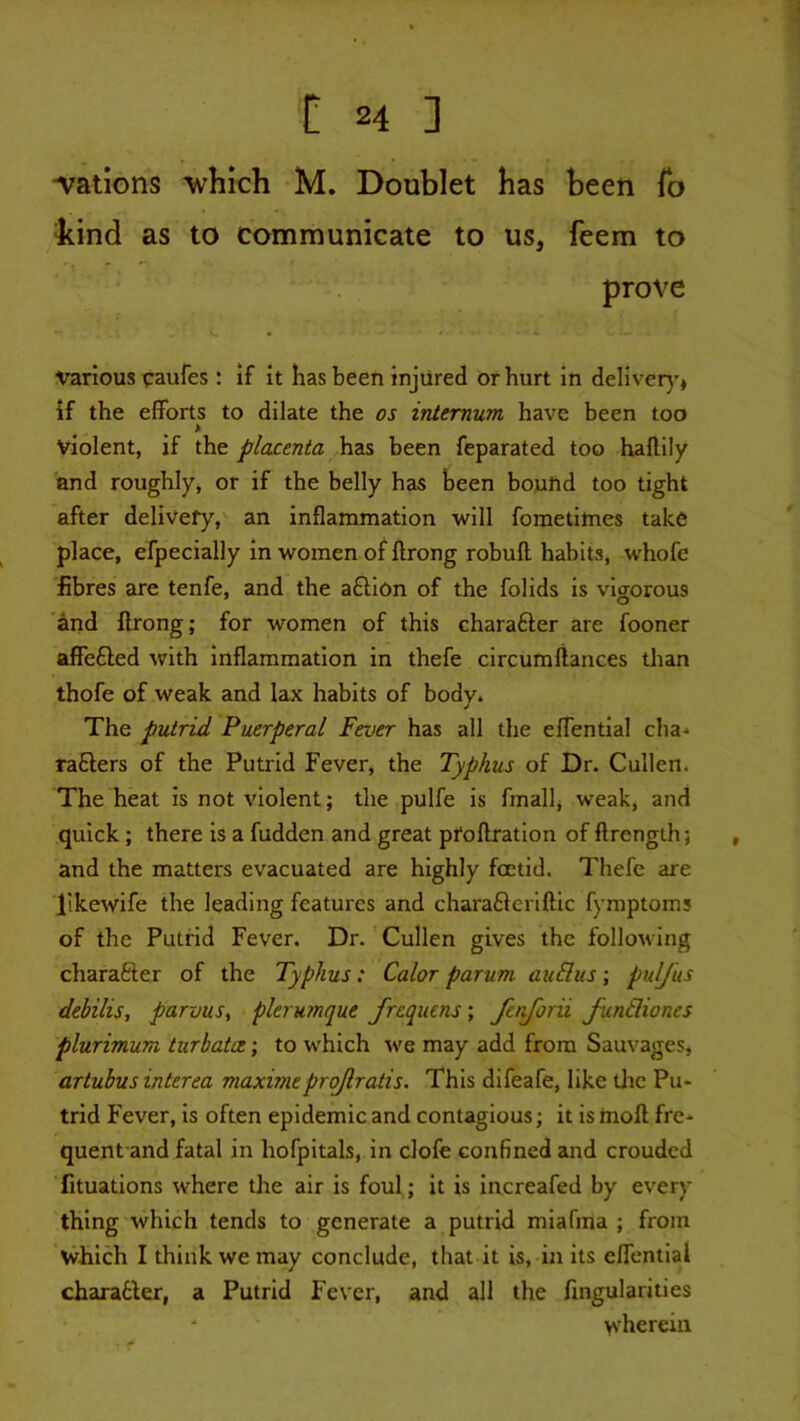 ■vations “which M. Doublet has been To ^cind as to communicate to us, feem to prove various paufes: if it has been injured or hurt in deliver)’, if the efforts to dilate the os internum have been too > violent, if the placenta has been feparated too haftily and roughly^j or if the bell)r has been bound too tight after delivefy,' an inflammation will fometimes take place, efpecially in women of ftrong robuff habits, whofe fibres are tenfe, and the aftion of the folids is vigorous and ftrong; for women of this charafter are fooner affefled with Inflammation in thefe circumftances than thofe of weak and lax habits of body. The putrid Puerperal Fever has all the effential cha-* rafters of the Putrid Fever, the Typhus of Dr. Cullen. The heat is not violent; the pulfe is fmall, weak, and quick ; there is a hidden and great pfoftratlon of ftrength; , and the matters evacuated are highly foetid. Thefe are llkewife the leading features and charaftcriftic fymptoms of the Putrid Fever. Dr.' Cullen gives the following charafter of the Typhus: Calor parum auSus; pidj'us debilis, parvus, plerumque frequens\ fenjorii Jundiones plurimum turhatoe; to which we may add from Sauvages, artubus interea maximeprojlratis. This difeafe, like tlic Pu- trid Fever, is often epidemic and contagious; it is moft fre- quent and fatal in hofpitals, in dole confined and croudcd fituations where the air is foul; it is increafed by every thing which tends to generate a putrid miafma ; from which I think we may conclude, that it is, in its effential charatler, a Putrid Fever, and all the fingularities wherein