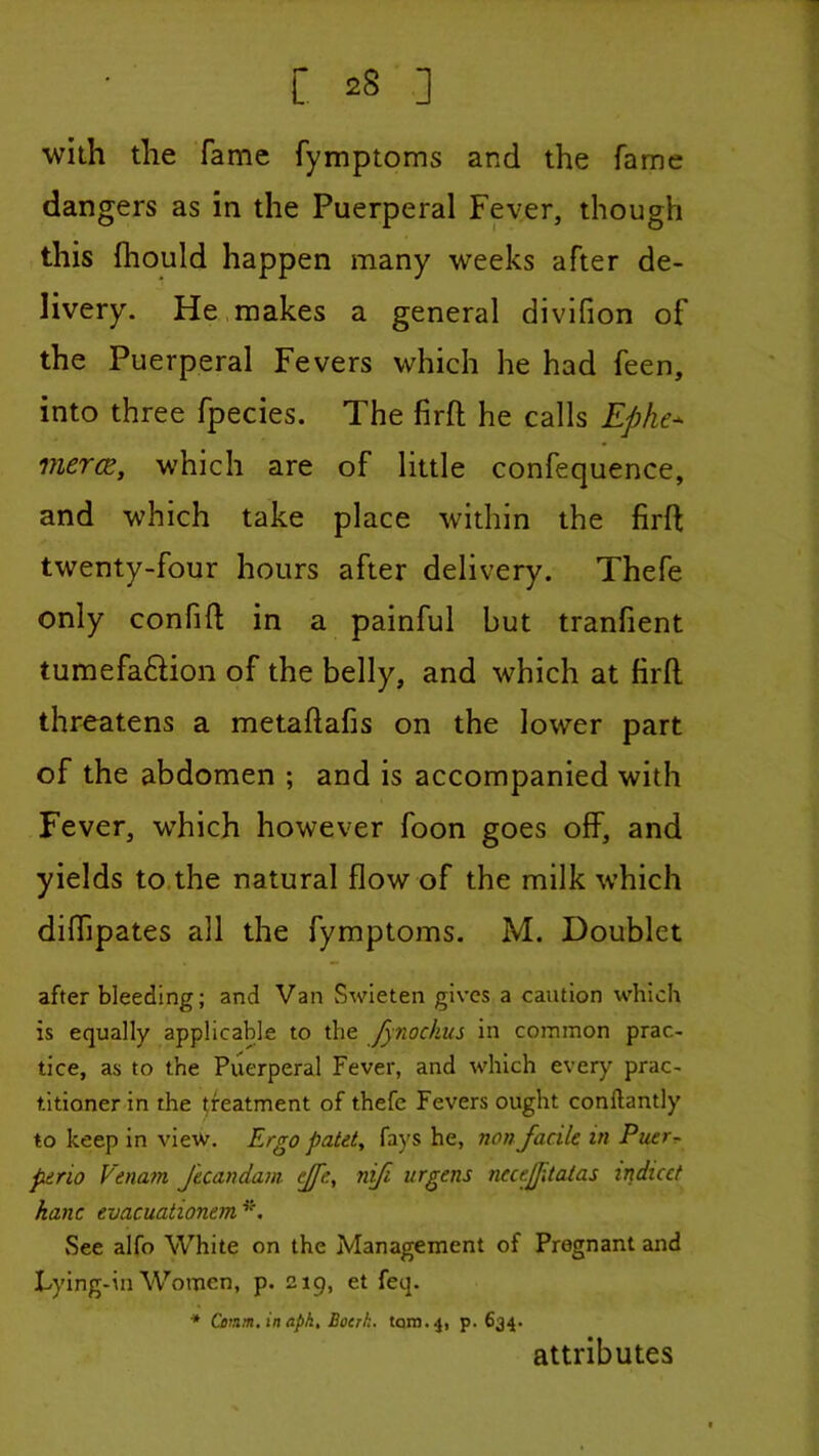 1 L 28 ] with the fame fymptoms and the fame dangers as in the Puerperal Fever, though this fhould happen many weeks after de- livery. He.makes a general divifion of the Puerperal Fevers which he had feen, into three fpecies. The firfl; he calls Ephe^ merce, which are of little confequence, and which take place within the firft twenty-four hours after delivery. Thefe only confift in a painful but tranlient tumefa6Hon of the belly, and which at firft threatens a metaftafis on the lower part of the abdomen ; and is accompanied with Fever, which however foon goes off, and yields to.the natural flow of the milk which diffipates all the fymptoms. M. Doublet after bleeding; and Van Swleten gives a caution which is equally applicable to the Jynockus in common prac- tice, as to the Puerperal Fever, and which every prac- titioner in the treatment of thefe Fevers ought conftantly to keep in view. Ergo patet^ fays he, non facile in Puerr- perio Vena7n Jtcandam ffe, nifi urgens necejptcUas indicct hanc evacuationem^'. See alfo White on the Management of Pregnant and Lying-in Women, p. 219, et feq. * Cenm, in apk, Boerk. taro. 4, p. 634. attributes