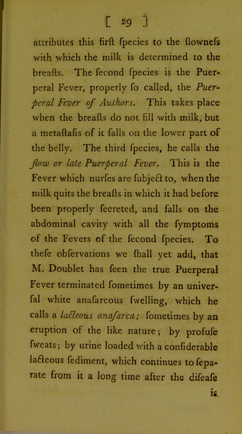 s attributes this firfl; fpecies to the flownefs with which the milk is determined to the breafts. The fecond fpecies iS the Puer- peral Fever, properly fo called, the Puer^ peral Fever of Authors. X^is takes place when the breafts do not fill with milk, but a metaftafis of it falls on the lower part of the belly. The third fpecies, he calls the fow or late Puerperal Fever. This is the Fever which nurfes are fubjeft to, when the milk quits the breafts in which it had before been properly fecreted, and falls on the abdominal cavity with all the fymptoms of the Fevers of the fecond fpecies. To thefe obfervations we fhall yet add, that M. Doublet has feen the true Puerperal Fever terminated fometimes by an univer- fal white anafarcous fwelling, which he calls a laEleous anafarca; fometimes by an eruption of the like nature; by profufe fweats; by urine loaded with a confiderable lafleous fediment, which continues to fepa- ’ rate from it a long time after the difeafe IS.