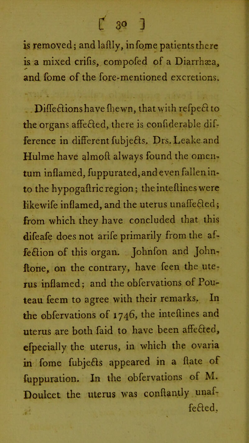 is removed; andlaflly, in feme patients there is a mixed crifis, compofed of a Diarrhaea, and fome of the fore-mentioned excretions. . .Diffeftionshavefliewn, that with refpeftto the organs affe6led, there is confiderable dif- ference in different fubjefts. Drs.Leake.and Hulme have almoft always found the omen- tum inflamed, fuppurated, and even fallen in- to the hypogaftric region; the inteftines were likewife inflamed, and the uterus unaffefted; from which they have concluded that this difeafe does not arife primarily from the af- feftion of this organ. Johnfon and John- ftone, on the contrary, have feen the ute- rus inflamed; and the obfervations of Pou- teau feem to agree with their remarks. In the obfervations of 1746, the inteftines and uterus are both faid to have been affefted, efpecially the uterus, in which the ovaria in fome fubjefts appeared in a ftate of fuppuration. In the obfervations of M. Doulcet the uterus was conftantly unaf- fefted.