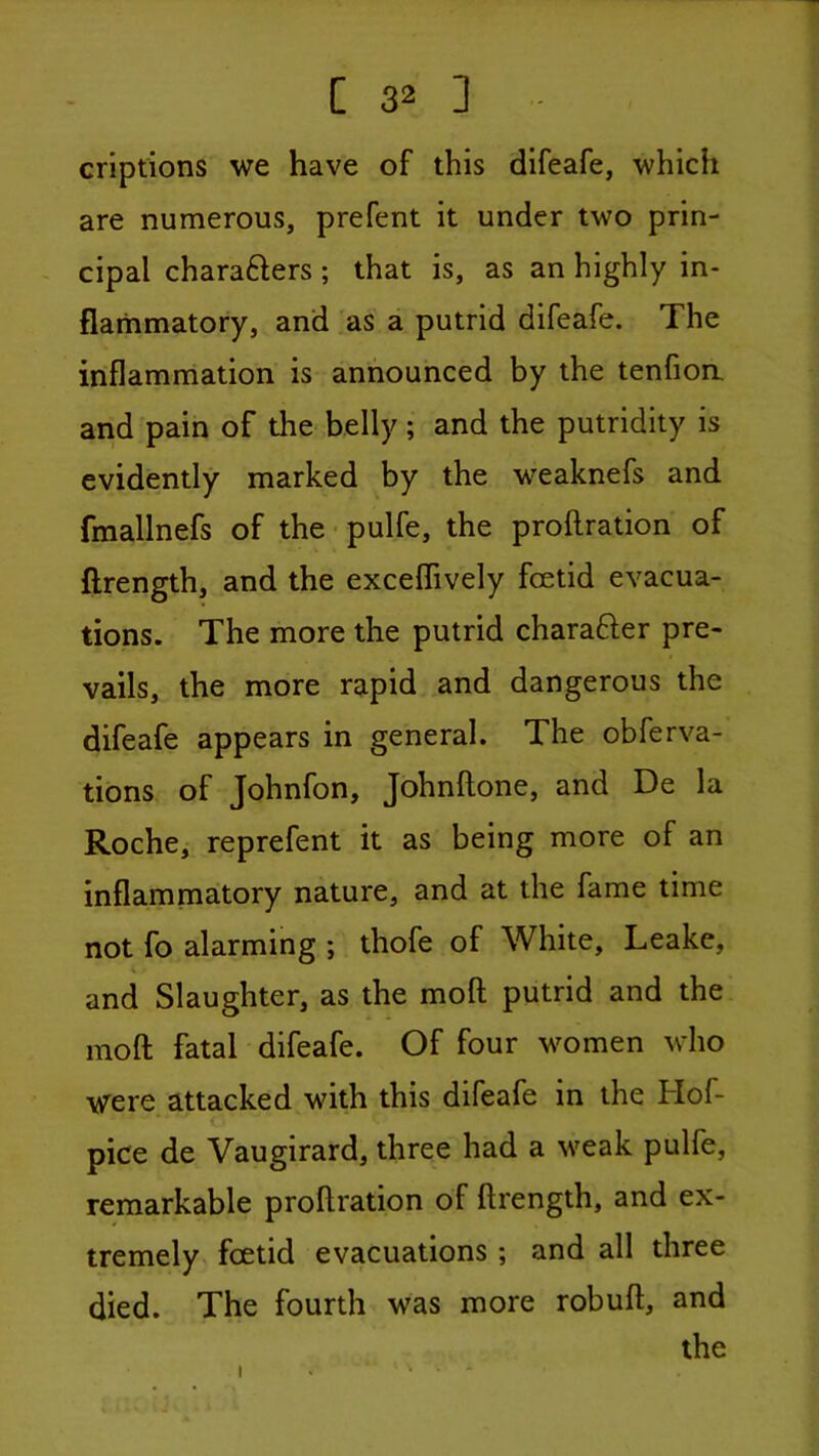 criptions we have of this difeafe, which are numerous, prefent it under two prin- - cipal charafters; that is, as an highly in- flammatory, and as a putrid difeafe. The inflammation is announced by the tenfioa and pain of the belly; and the putridity is evidently marked by the weaknefs and fmallnefs of the-pulfe, the proftration of flrength, and the exceflively foetid evacua- tions. The more the putrid charafter pre- vails, the more rapid and dangerous the difeafe appears in general. The obferva- tions of Johnfon, Johnftone, and De la Roche, reprefent it as being more of an inflammatory nature, and at the fame time not fo alarming ; thofe of White, Leake, and Slaughter, as the moft putrid and the moft fatal difeafe. Of four women who were attacked with this difeafe in the Hof- < pice de Vaugirard, three had a weak pulfe, remarkable proftration of ftrength, and ex- tremely foetid evacuations; and all three died. The fourth was more robuft, and