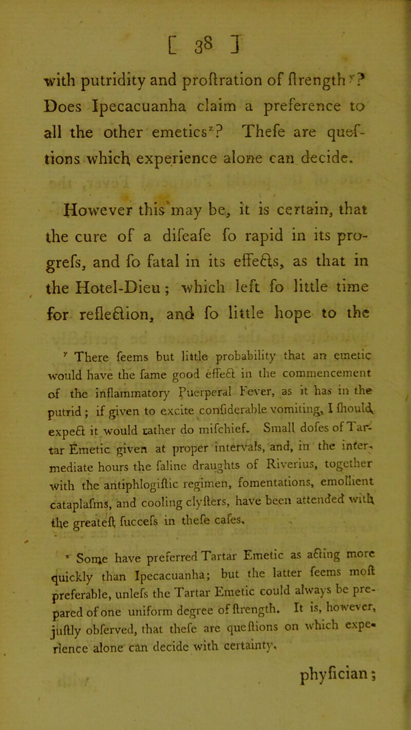 1 C 38 I with putridity and prohration of flrength^? Does Ipecacuanha claim a preference to all the other emetics'? Thefe are quef- tions which, experience alone can decide. However this'may be, it is certain, that the cure of a difeafe fo rapid in its pro- grefs, and fo fatal in its elfeHs, as that in the Hotel-Dieu; which left fo little time for refieftion, and fo little hope to the There feems but little probability that an emetic would have the fame good effeft in the commencement of the inflammatory Puerperal bever, as it has in the putrid ; if given to excite confiderable vomiting, I fhoulip expeft it would rather do mifchief. Small dofes of Tar- tar Emetic given at proper inter\'a!s, and, in the inter- mediate hours the faline draughts of Riverius, together with the antiphlogiftic regimen, fomentations, emollient cataplafms, and cooling clyfters, have been attended with the greatefl; fuccefs in thefe cafes, * Some have preferred Tartar Emetic as afting more quickly than Ipecacuanha; but the latter feems moft preferable, unlefs the Tartar Emetic could always be pre- pared of one uniform degree of ftrength. It is, however, juftly obferved, that thefe are queftions on which expe- rience alone can decide with certainty. phyfician;