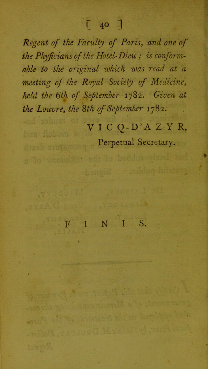 Regent of the Faculty of Paris, and one of the Phyfcians of the Hotel'Dieu ; is conform- able to the original which was read at a meeting of the Royal Society of Medicine, held the 6th of September 1782. Given at the Louvre, the ?>th of September 1782. V I C O-D’A Z Y R, ' f . Perpetual Secretary. ' F INIS.