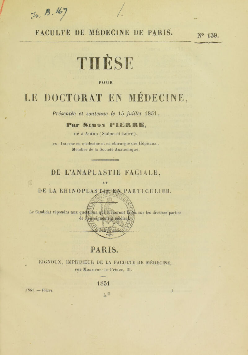 FACULTÉ DE MÉDECINE DE PARIS. N* 139. POUR LE DOCTORAT EN MÉDECINE, Présentée et soutenue le 15 juillet 1851 , B’ar Smium ïi5iS£E3Ei$B3, né à Autun (Saône-et-Loire), ex - Interne en médecine et en chirurgie des Hôpitaux , Membre de la Société Anatomique. DE L’ANAPLASTIE FACIALE, ET RIGNOUX, IMPRIMEUR DE LA FACULTÉ DK MÉDECINE, rue Monsieur- le -Prince, 31. i 851, — Pierre. 1851 î,® 1