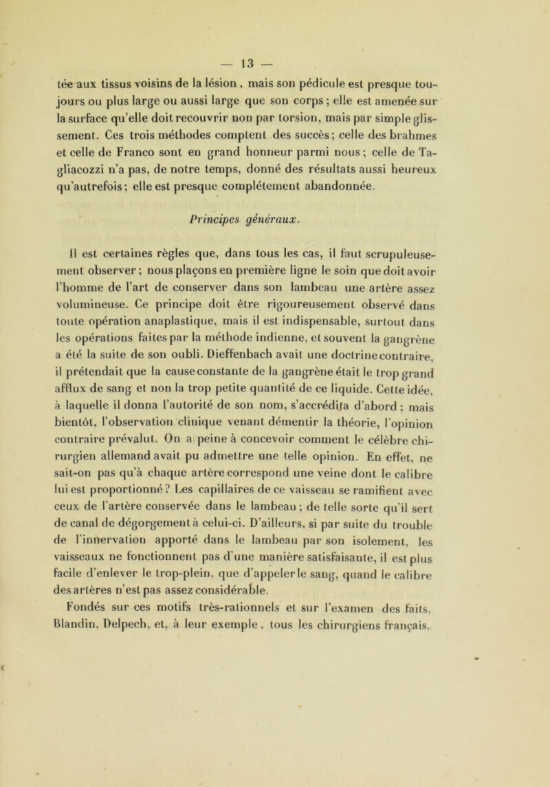 tée aux tissus voisins de la lésion , mais son pédicule est presque tou- jours ou plus large ou aussi large que son corps ; elle est amenée sur la surface qu’elle doit recouvrir non par torsion, mais par simple glis- sement. Ces trois méthodes comptent des succès; celle des brahmes et celle de Franco sont en grand honneur parmi nous; celle de Ta- gliacozzi n’a pas, de notre temps, donné des résultats aussi heureux qu’autrefois; elle est presque complètement abandonnée. Principes généraux. Il est certaines règles que, dans tous les cas, il faut scrupuleuse- ment observer; nous plaçons en première ligne le soin que doit avoir l’homme de l’art de conserver dans son lambeau une artère assez volumineuse. Ce principe doit être rigoureusement observé dans toute opération anaplastique, mais il est indispensable, surtout dans les opérations faites par la méthode indienne, et souvent la gangrène a été la suite de son oubli. Dieffenbach avait une doctrine contraire, il prétendait que la cause constante de la gangrène était le trop grand afflux de sang et non la trop petite quantité de ce liquide. Cette idée, à laquelle il donna l’autorité de son nom, s’accrédija d’abord : mais bientôt, l’observation clinique venant démentir la théorie, l’opinion contraire prévalut. On a peine à concevoir comment le célèbre chi- rurgien allemand avait pu admettre une telle opinion. En effet, ne sait-on pas qu’à chaque artère correspond une veine dont le calibre lui est proportionné? Les capillaires de ce vaisseau se ramifient avec ceux de l’artère conservée dans le lambeau; de telle sorte qu’il sert de canal de dégorgement à celui-ci. D’ailleurs, si par suite du trouble de l’innervation apporté dans le lambeau par son isolement, les vaisseaux ne fonctionnent pas d’une manière satisfaisante, il est plus facile d’enlever le trop-plein, que d’appeler le sang, quand le calibre des artères n’est pas assez considérable. Fondés sur ces motifs très-rationnels et sur l’examen des faits. Blandin, Delpech, et, à leur exemple, tous les chirurgiens français.