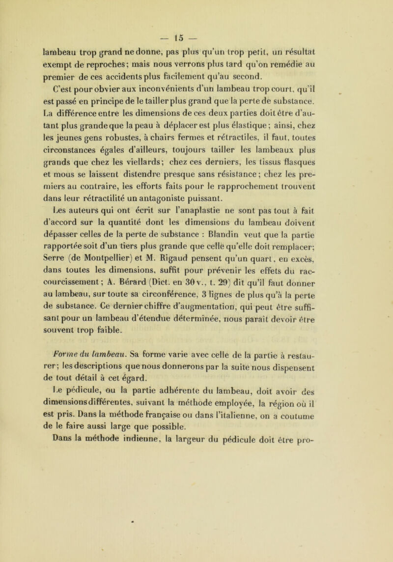 lambeau trop grand ne donne, pas plus qu’un trop petit, un résultat exempt de reproches; mais nous verrons plus lard qu’on remédie au premier de ces accidents plus facilement qu’au second. C’est pour obvier aux inconvénients d’un lambeau trop court, qu’il est passé en principe de le tailler plus grand que la perte de substance. La différence entre les dimensions de ces deux parties doit être d’au- tant plus grande que la peau à déplacer est plus élastique ; ainsi, chez les jeunes gens robustes, à chairs fermes et rétractiles, il faut, toutes circonstances égales d’ailleurs, toujours tailler les lambeaux plus grands que chez les viellards; chez ces derniers, les tissus flasques et mous se laissent distendre presque sans résistance; chez les pre- miers au contraire, les efforts faits pour le rapprochement trouvent dans leur rétractilité un antagoniste puissant. Les auteurs qui ont écrit sur l’anaplastie ne sont pas tout à fait d’accord sur la quantité dont les dimensions du lambeau doivent dépasser celles de la perte de substance : Blandin veut que la partie rapportée soit d’un tiers plus grande que celle qu’elle doit remplacer; Serre (de Montpellier) et M. Rigaud pensent qu’un quart, en excès, dans toutes les dimensions, suffit pour prévenir les effets du rac- courcissement ; A. Bérard (Dict. en 30 v., t. 29) dit qu’il faut donner au lambeau, sur toute sa circonférence, 3 lignes de plus qu’à la perte de substance. Ce dernier chiffre d’augmentation, qui peut être suffi- sant pour un lambeau d’étendue déterminée, nous paraît devoir être souvent trop faible. Forme du lambeau. Sa forme varie avec celle de la partie à restau- rer; les descriptions que nous donnerons par la suite nous dispensent de tout détail à cet égard. Le pédicule, ou la partie adhérente du lambeau, doit avoir des dimensions différentes, suivant la méthode employée, la région où il est pris. Dans la méthode française ou dans l’italienne, on a coutume de le faire aussi large que possible. Dans la méthode indienne, la largeur du pédicule doit être pro-