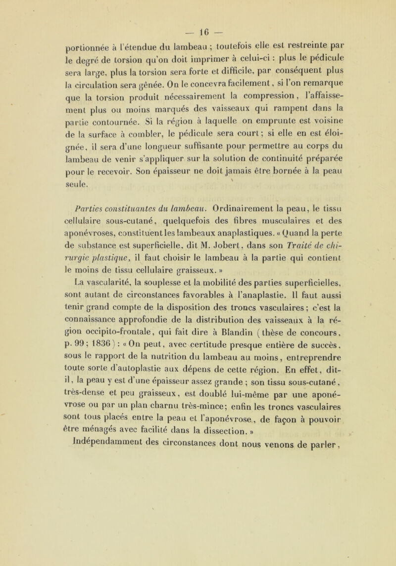 portionnée à l étendue du lambeau ; toutefois elle est restreinte par le degré de torsion qu on doit imprimer à celui-ci : plus le pédicule sera large, plus la torsion sera forte et difficile, par conséquent plus la circulation sera gênée. On le concevra facilement, si I on remarque que la torsion produit nécessairement la compression, 1 affaisse- ment plus ou moins marqués des vaisseaux qui rampent dans la partie contournée. Si la région à laquelle on emprunte est voisine de la surface à combler, le pédicule sera court ; si elle en est éloi- gnée, il sera d’une longueur suffisante pour permettre au corps du lambeau de venir s’appliquer sur la solution de continuité préparée pour le recevoir. Son épaisseur ne doit jamais être bornée à la peau seule. Parties constituantes du lambeau. Ordinairement la peau, le tissu cellulaire sous-cutané, quelquefois des fibres musculaires et des aponévroses, constituent les lambeaux anaplastiques. « Quand la perte de substance est superficielle, dit M. Jobert, dans son Traité de chi- rurgie plastique, il faut choisir le lambeau à la partie qui contient le moins de tissu cellulaire graisseux. » La vascularité, la souplesse et la mobilité des parties superficielles, sont autant de circonstances favorables à I’anaplastie. 11 faut aussi tenir grand compte de la disposition des troncs vasculaires ; c’est la connaissance approfondie de la distribution des vaisseaux à la ré- gion occipito-frontale, qui fait dire à Blandin (thèse de concours, p. 99; 1836) : «On peut, avec perlitude presque entière de succès, sous le rapport de la nutrition du lambeau au moins, entreprendre toute sorte d autoplastie aux dépens de cette région. En effet, dit- il , la peau y est d une épaisseur assez grande ; son tissu sous-cutané , très-dense et peu graisseux, est doublé lui-même par une aponé- vrose ou par un plan charnu très-mince; enfin les troncs vasculaires sont tous placés entre la peau et l’aponévrose, de façon à pouvoir être ménagés avec facilité dans la dissection. » Indépendamment des circonstances dont nous venons de parler,