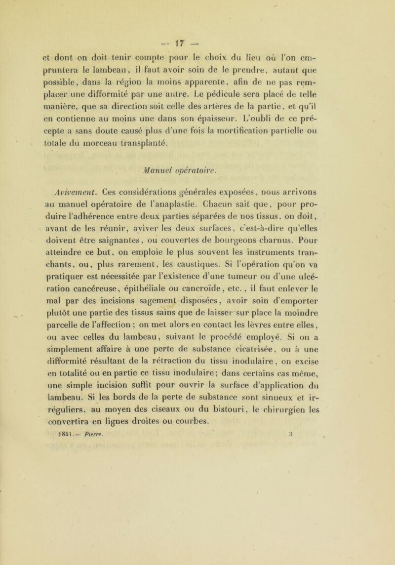 et dont on doit tenir compte pour le choix du lieu où Ton em- pruntera le lambeau, il faut avoir soin de le prendre, autant que possible, dans la région la moins apparente, afin de ne pas rem- placer une difformité par une autre. Le pédicule sera placé de telle manière, que sa direction soit celle des artères de la partie, et qu'il en contienne au moins une dans son épaisseur. L'oubli de ce pré- cepte a sans doute causé plus d’une fois la mortification partielle ou totale du morceau transplanté. / Manuel opératoire. Avivement. Ces considérations générales exposées, nous arrivons au manuel opératoire de l’anaplastie. Chacun sait que, pour pro- duire l’adhérence entre deux parties séparées de nos tissus, on doit, avant de les réunir, aviver les deux surfaces, c’est-à-dire qu’elles doivent être saignantes, ou couvertes de bourgeons charnus. Pour atteindre ce but, on emploie le plus souvent les instruments tran- chants, ou, plus rarement, les caustiques. Si l’opération qu’on va pratiquer est nécessitée par l’existence d’une tumeur ou d’une ulcé- ration cancéreuse, épithéliale ou eancroïde, etc. , il faut enlever le mal par des incisions sagement disposées, avoir soin d’emporter plutôt une partie des tissus sains que de laisser sur place la moindre parcelle de l’affection ; on met alors en contact les lèvres entre elles, ou avec celles du lambeau, suivant le procédé employé. Si on a simplement affaire à une perte de substance cicatrisée, ou à une difformité résultant de la rétraction du tissu inodulaire, on excise en totalité ou en partie ce tissu inodulaire; dans certains cas même, une simple incision suffit pour ouvrir la surface d’application du lambeau. Si les bords de la perte de substance sont sinueux et ir- réguliers, au moyen des ciseaux ou du bistouri, le chirurgien les convertira en lignes droites ou courbes. a 1851.— Pierre.